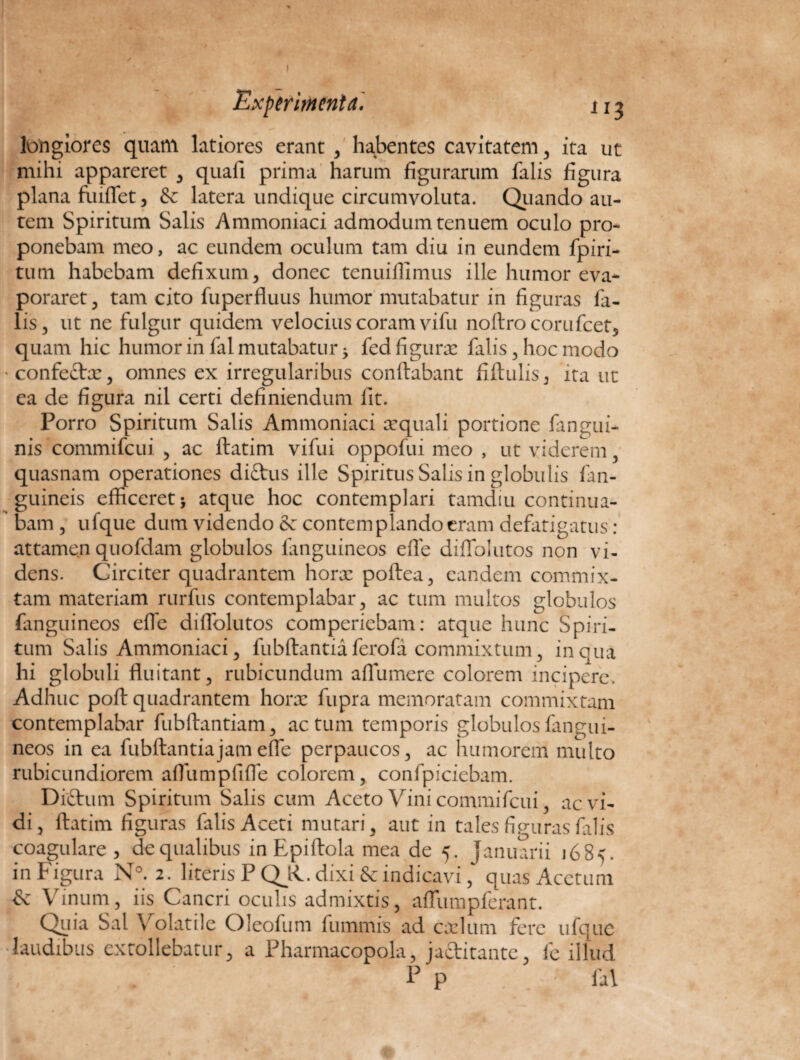 I Experimenta'* 11 3 longiores quam latiores erant , habentes cavitatem , ita ut mihi appareret , quafi prima harum figurarum falis figura plana fuiffet, & latera undique circumvoluta. Quando au¬ tem Spiritum Salis Ammoniaci admodum tenuem oculo pro¬ ponebam meo, ac eundem oculum tam diu in eundem fpiri- tum habebam defixum, donec tenuiflimus ille humor eva¬ poraret , tam cito fuperfluus humor mutabatur in figuras fa¬ lis, ut ne fulgur quidem velocius coram vifu noftrocorufcet, quam hic humor in fal mutabatur 5 fcdfigurx falis, hoc modo •confettx, omnes ex irregularibus conflabant fiftulis, ita ut ea de figura nil certi definiendum fit. Porro Spiritum Salis Ammoniaci x quali portione fangui- nis commifcui , ac ftatim vifui oppofui meo , ut viderem quasnam operationes ditius ille Spiritus Salis in globulis fan- guineis efficeret 5 atque hoc contemplari tamdiu continua¬ bam, ufque dum videndo & contemplando eram defatigatus: attamen quofdam globulos languineos effe diffolutos non vi¬ dens. Circiter quadrantem horx poftea, eandem commix¬ tam materiam rurfus contemplabar, ac tum multos globulos (anguineos effe diffolutos comperiebam: atque hunc Spiri¬ tum Salis Ammoniaci, fubflantia ferofa commixtum, in qua hi globuli fluitant, rubicundum affumere colorem incipere. Adhuc poft quadrantem horx fupra memoratam commixtam contemplabar fubflantiam, actum temporis globulos (angui¬ neos in ea fubflantia jam effe perpaucos, ac humorem multo rubicundiorem affumpfiffe colorem, confpiciebam. Ditium Spiritum Salis cum Aceto Vini commifcui, ac vi¬ di, ftatim figuras falis Aceti mutari, aut in tales figuras falis coagulare, de qualibus in Epiftola mea de 5. Januarii 1685. in Figura N°. 2. literis P QJC dixi & indicavi, quas Acetum & Vinum, iis Cancri oculis admixtis, affumpferant. Quia Sal Volatile Oleofum fummis ad cxlum fere ufque laudibus extollebatur, a Pharmacopola, jactitante, fe illud p P . . / fal