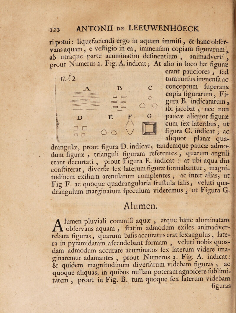 ripotui: liquefaciendi ergo in aquam immifi, & hancobfer- vansaquam, e veftigio in ea, immenfam copiam figurarum^ | ab utraque parte acuminarim delinentium , animadverti , | prout Numerus a. Fig.A.indicat5 At alio in loco hx figura erant pauciores , fed tum rurfus immenfa ac conceptum fuperans copia figurarum, Fi¬ gura B. indicatarum* ibi jacebat $ nec non paucie aliquot figuras cum fex lateribus, ut figura C. indicat 5 ac — aliquot planae qua¬ drangulae, prout figura D. indicat 5 tandemque paucae admo- dum figurae , trianguli figuram referentes , quarum anguli erant decurtati , prout Figura E. indicat : at ubi aqua diu conftiterat, diverfte fex laterum figurae formabantur, magni- f tudinem exilium arenularum complentes , ac inter alias, ut |j Fig. F. ac quoque quadrangularia fruftula falis, veluti qua¬ drangulum marginatum fpeculum videremus , ut Figura G. Alumen. Alumen pluviali commifi aquae , atque hanc aluminatam obfervans aquam , ftatim admodum exiles animadver¬ tebam figuras, quarum bafis accuratus erat fexangulus, late- j ra in pyramidatam afcendebant formam , veluti nobis quos¬ dam admodum accurate acuminatos fex laterum videre ima¬ ginaremur adamantes , prout Numerus 3. Fig. A. indicat: | &: quidem magnitudinum diverfarum videbam figuras 3 ac J quoque aliquas, in quibus nullam poteram agnofcere fublimi- tatem , prout in Fig. B. tum quoque fex laterum videbam figuras y