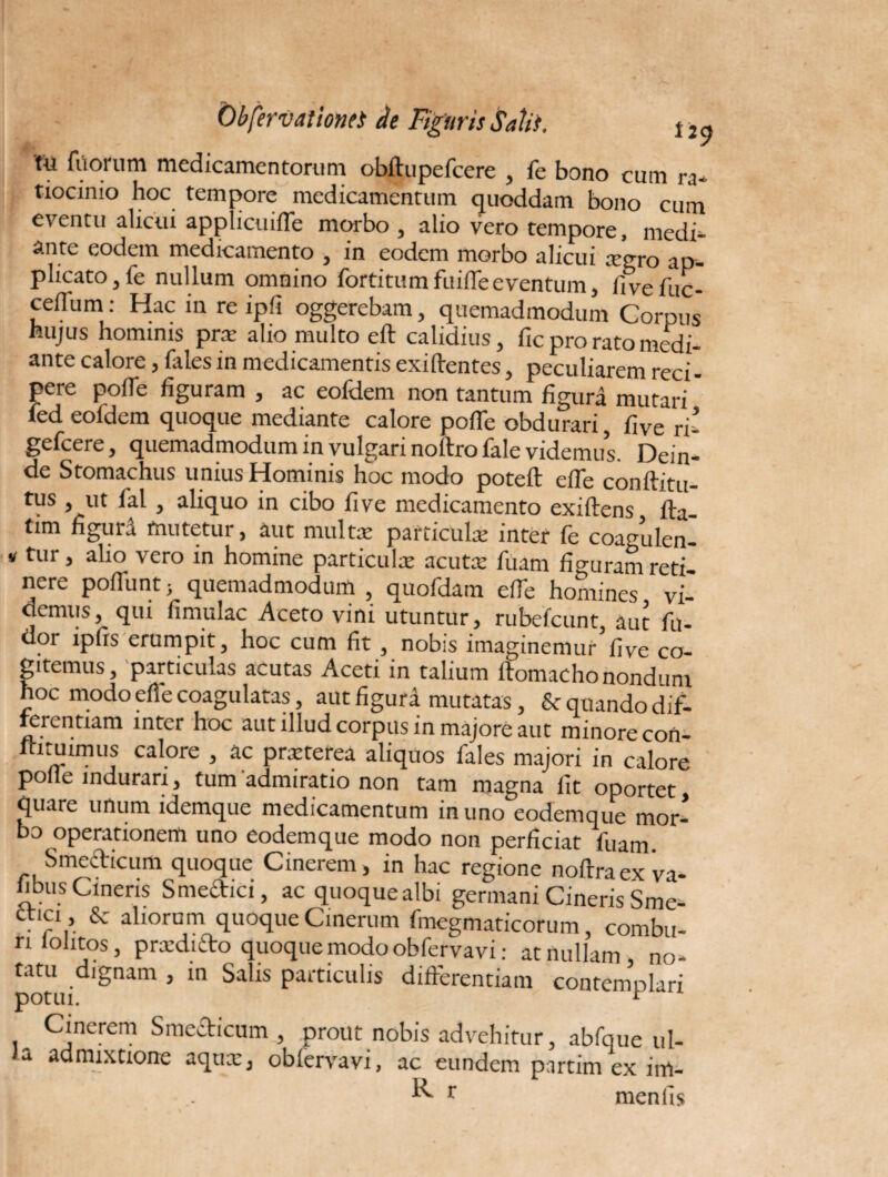 'tu filorum medicamentorum obftupefcere , fe bono cum ra¬ tiocinio hoc tempore medicamentum quoddam bono cum eventu alicui applicuiffe morbo , alio vero tempore, medi¬ ante eodem medicamento , in eodem morbo alicui xgro ap¬ plicato, fe nullum omnino forti tum fuiffe eventum, fivefuc- cellum: Hac in re ip!i oggerebam, quemadmodum Corpus hujus hominis pra: alio multo eft calidius, fic pro rato medi- ante calore, fales in medicamentis exiftentes, peculiarem reci¬ pere polle figuram , ac eofdem non tantum figura mutari * fed eofdem quoque mediante calore pofle obdurari, fi ve ri- gefcere, quemadmodum in vulgari noltrofale videmus. Dein¬ de Stomachus unius Hominis hoc modo poteft efie conftitu- tus , ut fal , aliquo in cibo fi ve medicamento exiftens, lla- tim figurd mutetur, aut multe particula: inter fe coagulen- v tur, alio vero in homine particulae acute fuam fio-uram reti nere poliunt; quemadmodum quofdam etTe homines vi¬ demus, qui limulae Aceto vini utuntur, rubefeunt aut fu- dor ipfis erumpit, hoc cum fit , nobis imaginemur five co¬ gitemus, particulas acutas Aceti in talium ftomachonondum hoc modoeffecoagulatas, aut figura mutatas, & quando dif¬ ferentiam inter hoc aut illud corpus in majore aut minore con- u“^mils ca\ore j ac pteterea aliquos fales majori in calore polle indurari, tum admiratio non tam magna lit oportet quare unum idemque medicamentum in uno eodemque mor¬ bo operationem uno eodemque modo non perficiat fuam. Smedicum quoque Cinerem, in hac regione noftraex va- libus Cineris S medici, ac quoque albi germani Cineris Sme- ttici , & aliorum quoque Cinerum fmegmaticorum, combu¬ ri lolitos, prardido quoque modo obfervavi: at nullam, no- Utu dignam , in Salis particulis differentiam contemplari Cinerem Smedicum , prout nobis advehitur, abfque ul¬ la admixtione aqnx, oblervavi, ac eundem partim ex im- R r menfis