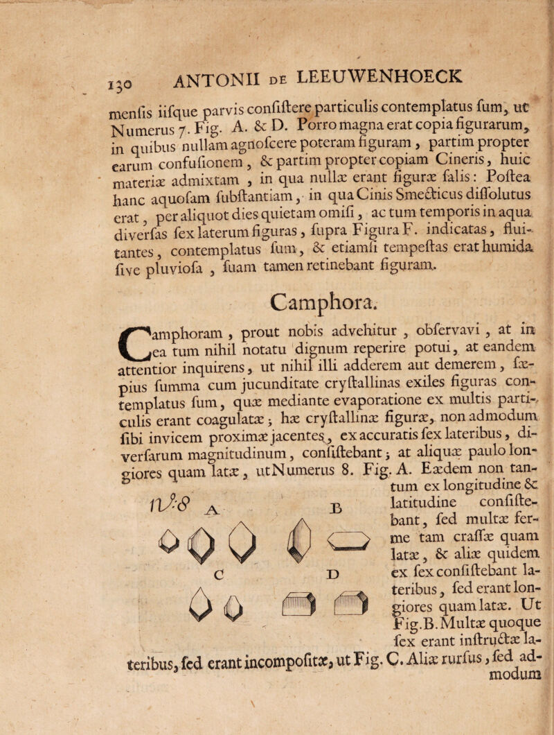 menfis iifque parvis confidere particulis contemplatus fum, ut Numerus 7. Fig. A. & D. Porro magna erat copia figurarum, in quibus nullam agnofcere poteram figuram, partim propter earum confufionem, & partim propter copiam Cineris, huic ' materiae admixtam , in qua nulla; erant figurae falis: Poftea hanc aquofam fubftantiam,-in quaCmisSmecticusdiffolutus erat, per aliquot dies quietam omifi, ac tum temporis in aqua diverfas fex laterum figuras, fupra Figura F. indicatas, flui¬ tantes contemplatus fum, & etiamfi tempeftas erat humida five pluviofa , fuam tamen retinebant figuram.. Camphora. Camphoram , prout nobis advehitur , obfervavi, at in ea tum nihil notatu dignum reperire potui, at eandem attentior inquirens, ut nihil illi adderem aut demerem, fx- pius fumma cum jucunditate cryftallinas exiles figuras con- £gfnphuus fum j qux mediante evaporatione ex multis parti*, culis erant coagulata;} hx crydallinx figurae, non admodum fibi invicem proximae jacentes, ex accuratis fex lateribus, di- verfarum magnitudinum, confidebant j at aliquae paulo lon¬ giores quam latx, utNumerus 8. Fig. A. Exdem non tan- b H tum ex longitudine Sc /X^'c9 /V B latitudine confide¬ bant, fed multa: fer- me tam craflx quam latae, & aliae quidem ex fex confidebant la¬ teribus , fed erant lon- fiores quam latae. Ut 'ig.B. Multae quoque fex erant inftructx la¬ teribus, fed erant incompofitsc, ut Fig. C. Alis rurfus, fed ad- ■ ~ modum D i