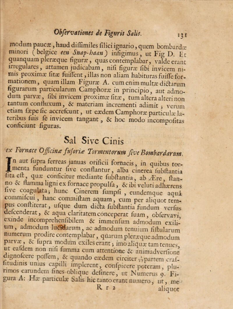 Obfervationes de Figuris Salis. 111 modum pauca:, haud diffundes filici ignario, quem bombardx minori ( belgice een Snap-haan) infigimus, ut Fig D. Lit quanquam plerxque figura:, quas contemplabar, valde erant irregulares, attamen judicabam, nifi figurx libi invicem ni-* mis proximx fitx fuiffent, illas non aliam habituras fuifie for¬ mationem, quam illam Figura: A. cum enim multx diiftarum figurarum particularum Camphorx in principio, aut admo¬ dum parvx, fibi invicem proximx fitx, tum altera alteri non tantum confluxum, & materiam incrementi adimit ; verum etiam fxpe lic accrefcunt, ut exdem Camphorx particulx la¬ teribus fuis fe invicem tangant, & hoc modo incompofitas conficiunt figuras. Sal Sive Cinis ex Fornace Officina fujoria Tormentorum fiv e Bomb ardarum, In aut fupia ferreas januas orificii fornacis, in quibus tor- menta funduntur live conflantur, alba cinerea fubftantia litaelt, qux conficitur mediante fubftantia, ab jEre, ftan- no & flamma ligni ex fornace propulfa, Sc ibi veluti adhxrens live coagulata; hunc Cinerem fumpfi , eundemque aqua commilcui , hanc commiftam aquam, cum per aliquot tem¬ pus conftiterat, ufque dum difta fubftantia fundum verfus defcenderat, & aqua claritatem conceperat fuam, obfervavi exinde incomprehenfibilem & immenfum admodum exili¬ um, admodum hnSdarum, ac admodum tenuium fiftularum numerum prodire contemplabar, quarum plerxqueadmodum parvx, Sc lupra modum exileserant; imoaliqux tam tenues ut ea Idem non nili fumma cum attentione & animadverfione dignofcere poffem, & quando exdem circiter partem craf- itudims unius capidi implerent, confpicere poteram plu¬ rimos earundem fines oblique delinere, ut Numerus 9. Fi- guia A. Hx particulx Salis hic tanto erant numero, ut, me R r 2 aliquot \