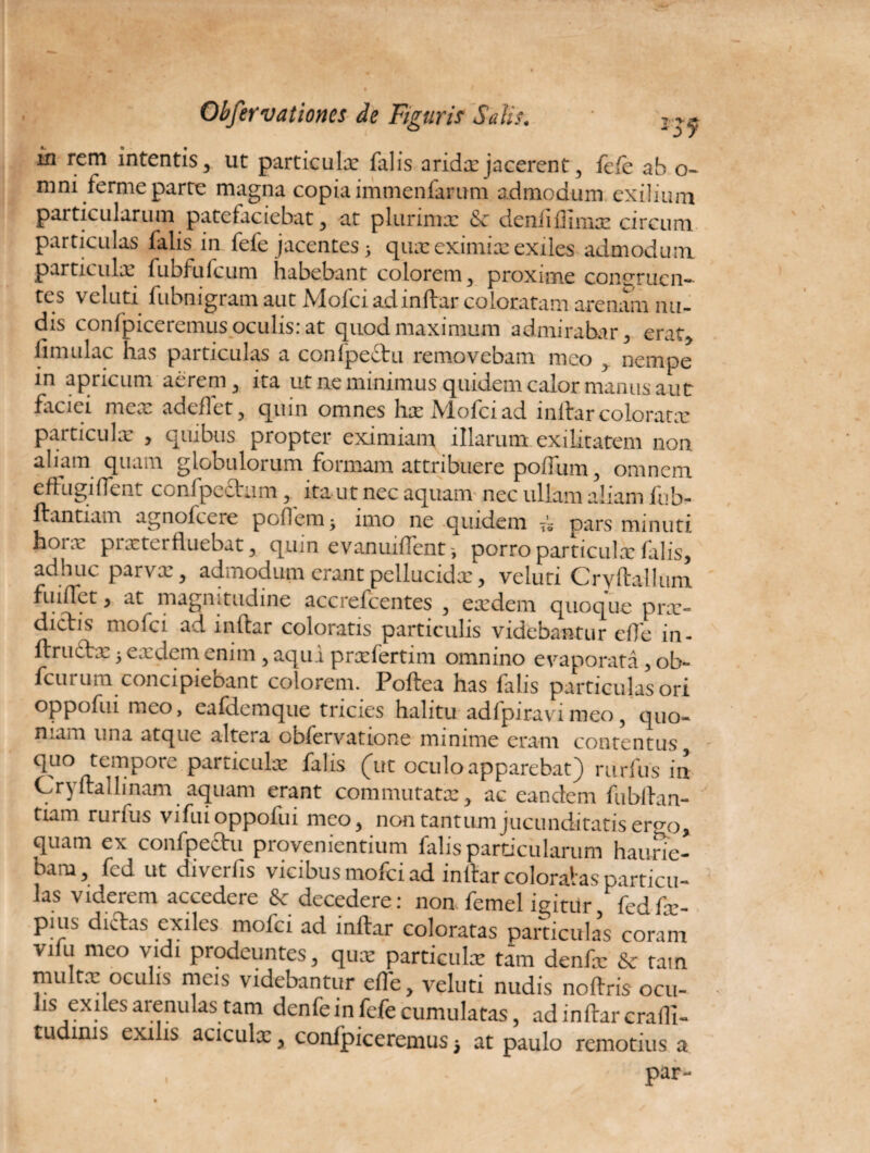 in rem intentis, ut particulx falis arida:jacerent, fefe ab o- mni ferme parce magna copia immenfarum admodum exilium particularum patefaciebat, at plurimx denfiflmix circum particulas falis in fefe jacentes5 quxeximix exiles admodum, particulx fubfufcum habebant colorem, proxime concrucn- tcs velutx fubnigram aut JYloici adindar coloratam arenam nu¬ dis confpiceremus oculis: at quod maximum admirabar, erat, limulae has particulas a confpeftu removebam meo nempe in apricum aerem, ita ut ne minimus quidem calor manus aut faciei mex adedet, quin omnes hxMofciad inlhrcoloratx particulx , quibus propter eximiam illarum exilitatem non aliam quam globulorum formam attribuere poflum, omnem eftiigiflent confpeftam, ita ut nec aquam nec ullam aliam fub- dantiam agnofeere poflem -y imo ne quidem Ts pars minuti hoi x pixterfluebat, quin evanuiflent porro particulx falis, adhuc parvx, admodum erant pellucidx, veluti Crydallum fui flet) at magnitudine accrefcentes , exdem quoque prx» dictis molci ad inltar coloratis particulis videbantur efle in- dructx 5 exdem enim, aqui prxfertim omnino evaporata, ob** fcurum concipiebant colorem. Podea has falis particulas ori oppofui meo, eafdemque tricies halitu adfpiravimeo, quo¬ niam una atque altera obfervatione minime eram contentus, tempore particulx falis (ut oculo apparebat) rurfus in Cr) dallinam aquam erant commutatx, ac eandem fubltan- riam rurfus vifui oppofui meo, non tantum jucunditatis erqp, quam ex confpectu provenientium falis particularum haurie¬ bam, fcd ut diverfis vicibus mofei ad inftar colorabas particu¬ las viderem accedere & decedere: non femel igitur fed fx- pius dictas exiles mofei ad inftar coloratas particulas coram vifu meo vidi prodeuntes, quae particulae tam denfx & rain multe oculis meis videbantur efte, veluti nudis noftris ocu¬ lis exiles arenulas tam denfe in fefe cumulatas, ad inftar erafli- tudinis exilis aciculx, confpiceremus} at paulo remotius a par-