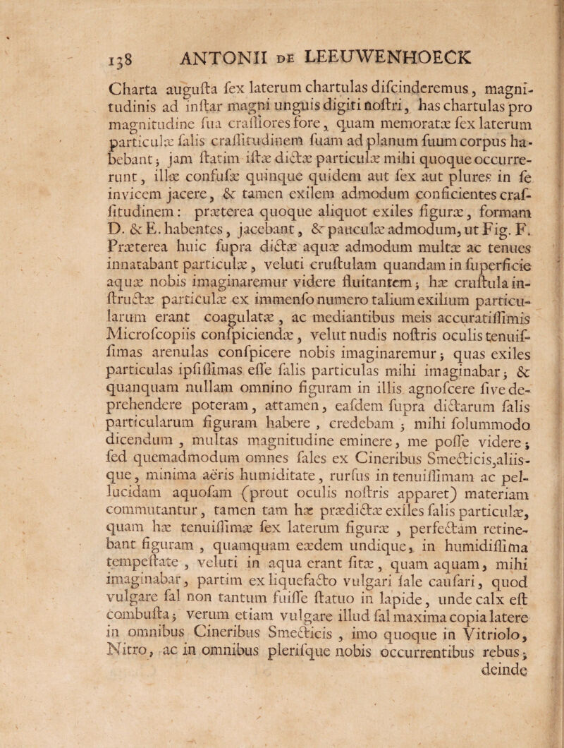 Charta augufta fex laterum chartulas difcinderemus 5 magni¬ tudinis ad mftar magni unguis digiti noftri 3 has chartulas pro magnitudine fua crafliores fore x quam memorate fex laterum particulas falis craffitudinem luam ad planum fuum corpus ha¬ bebant) jam ftatim iftx didx particulx mihi quoque occurre¬ runt 3 illas confufx quinque quidem aut fex aut plures in fe invicem jacere 3 & tamen exilem admodum conficientes craf- fitudinem: prxterea quoque aliquot exiles figuras 3 formam D. & E. habentes 3 jacebant, 8r pauculx admodum* ut Fig. F. Prxterea huic fupra didx aqux admodum multe ac tenues innatabant particulas 3 veluti cruftulatn quandam in fuperficie aquae nobis imaginaremur videre fluitantem) has cruftulain- ftrudx particulae ex immenfo numero talium exilium particu¬ larum erant coagulate 5 ac mediantibus meis accuratillimis Microfcopiis confpiciendx 3 velut nudis noftris oculis tenuif- finias arenulas confpicere nobis imaginaremur) quas exiles particulas ipfiffimas effe falis particulas mihi imaginabat) & quanquam nullam omnino figuram in illis agnofcere five de¬ prehendere poteram 5 attamen 3 eafdem fupra didarum falis particularum figuram habere , credebam ) mihi folummodo dicendum 3 multas magnitudine eminere * me polfe videre; fed quemadmodum omnes fales ex Cineribus Smedicis^aliis- que5 minima aeris humiditate3 rurfus in tenuiifimam ac pel¬ lucidam aquofam (prout oculis noftris apparet) materiam commutantur 3 tamen tam hx prxdidx exiles falis particulx, quam hx tenuifllmx fex laterum figurx , perfedam retine¬ bant figuram , quamquam exdem undique 3 in htimidiftirna tempeftate , veluti in aqua erant fitx 3 quam aquam 3 mihi imaginabar , partrni ex liquefado vulgari iale caufari 3 quod vulgare fal non tantum fuifle ftatuo in lapide , unde calx eft combufta) verum etiam vulgare illud fal maxima copia latere in omnibus Cineribus Smedicis 3 imo quoque in Vitriolo, Nitro., ac in omnibus pleriique nobis occurrentibus rebus» deinde