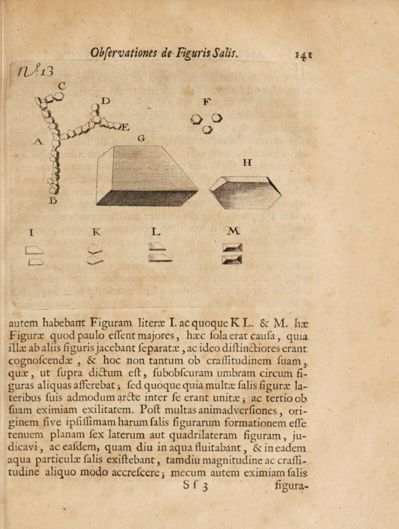 1 K autem habebant Figuram literae Lac quoque KL. Sc M. hae Figurae quod paulo eflent majores, haec fola erat caufa, quia illae ab aliis figuris jacebant feparatae, ac ideo diftinctiores erant cognolcendx , & hoc non tantum ob crafiitudinem fuam y quae, ut fupra di£tum eft, fubobfcuram umbram circum fi¬ guras aliquas afferebat > fed quoque quia multae falis figurx la¬ teribus fuis admodum ar£te inter fe erant unitae 5 ac tertio ob fuam eximiam exilitatem. Poft multas animadverfiones, ori¬ ginem five ipliilimam harum falis figurarum formationem efle tenuem planam fex laterum aut quadrilateram figuram, ju¬ dicavi, aceafdem, quam diu in aqua fluitabant, & in eadem aqua particulae falis exiftebant, tamdiu magnitudine ac crafli- tudine aliquo modo accrefcerej mecum autem eximiam falis S f 3 figura-