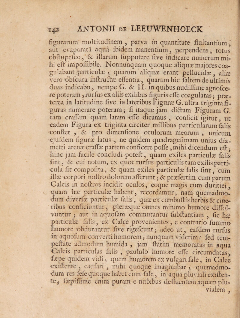figuraram multitudinem , parva in quantitate fluitantium f aut evaporata aqua ibidem manentium, perpendens , totus obftupefeo, & illarum fupputare five indicare numerum mi¬ hi eft impoffibile. Nonnunquam quoque aliquae majores coa¬ gulabant .‘particulae 3 quarum aliquae erant pellucidae., aliae vero dbfcura inftrudm eftentia, quarum hic faltem de ultimis cluas indicabo, nempe G. & H. in quibus nudiflime agnofce- re poteram 3 rurfus ex aliis exilibus figuris efle coagulatas 5 prae¬ terea in latitudine five in lateribus Figurae G. ultra trigintafi» guras numerare poteram 5 fi itaque jam didam Figuram G, tam eradam quam latam efle dicamus , conficit igitur, ut eadem Figura ex triginta circiter millibus particularum falis confiet , & pro dimenfione oculorum meorum , unicum ejufdem figurae latus , ne quidem quadragefimam unius dia¬ metri arenae eraffae partem conficere pofie, mihi dicendum eft - hinc jam facile concludi poteft, quam exiles particulae falis fint, & cui notum, ex quot rurfus particulis tam exilis parti¬ cula fit compolita, & quam exiles particulae falis fint, cum illae corpori noftro dolorem afferunt $ & praefertim cum parum Calcis iit noftros incidit oculos, eoque magis cum duritiei, 'quam hac particulae habent, recordamur; nam quemadmo¬ dum diveriae particulae falis, quae ex ccmbuftis herbis & cine¬ ribus conficiuntur^ pleraeque omnes minimo humore diffol- vuntur ; aut in aquofam commutantur fubftantiam , fic hx ■particulae falis, ex Calce provenientes, e contrario fu mino humore obdurantur five rigefcunt; adeo ut, eafdem rurfus in aquofam converti humorem, nunquam viderim: fed tem- peftate admodum hurnida , jam ftatim memoratas in aqua Calcis particulas falis , paululo humore efle circumdatas, fepe quidem vidi; quem humorem ex vulgari fale, in Calce ■cxiftente , caufari , mihi quoque imaginabar ; quemadmo¬ dum res fefe quoque habet cum fale , in aqua pluviali exiften- fepifiime enim puram e nubibus defluentem aquam ph> vialem 3