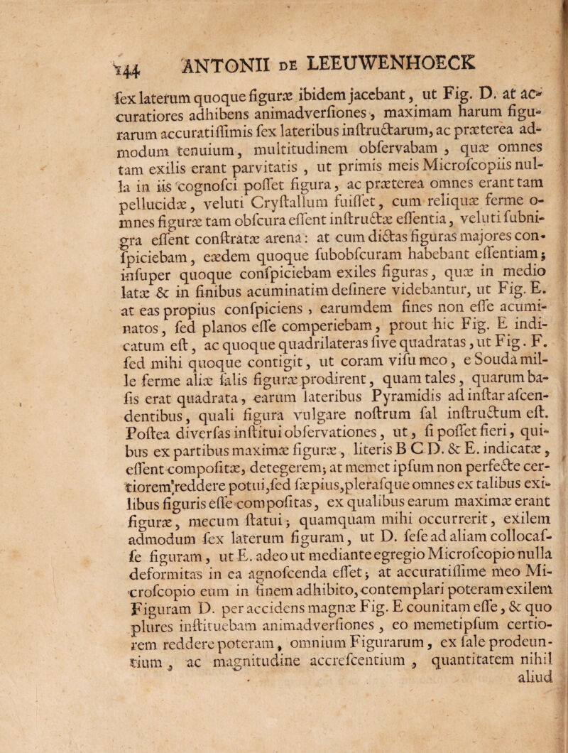 fex laterum quoque figurae ibidem jacebant, ut Fig. D. at ac¬ curatiores adhibens animadverfiones, maximam harum figu¬ rarum accuratiflimis fex lateribus inftru&arum, ac prxterea ad¬ modum tenuium, multitudinem obfervabam , qux omnes tam exilis erant parvitatis , ut primis meis Microfcopiis nul¬ la in iis 'ccgnofci poffet figura, ac prxterea omnes erant tam pellucidx, veluti Cryftallum fuifiet, cum reliqux ferme o- mnes figurx tam obfcuraeffent inftrufitx eflentia, veluti fubni- gra eflent conftratx arena: at cum dictas figuras majores con- fpiciebam, exdem quoque fubobfcuram habebant effentiam; in fu per quoque confpiciebam exiles figuras, qux in medio latx & in finibus acuminarim definere videbantur, ut Fig. E. at eas propius confpiciens , earumdem fines non efie acumi¬ natos, fed planos efie comperiebam, prout hic Fig. E indi¬ catum eft, ac quoque quadrilateras five quadratas, ut Fig. F. fed mihi quoque contigit, ut coram vifumeo, eSoudamil¬ le ferme alix falis figurx prodirent, quam tales, quarum ba- fis erat quadrata, earum lateribus Pyramidis ad inftar afcen- dentibus, quali figura vulgare noftrum fal inftruftum eft. Poftea diverfas inftitui obfervationes, ut, fi poliet fieri, qui¬ bus ex partibus maximx figurx, literis B C D. & E. indicatx, efient compofitx, detegerem; at rnemet ipfum non perfecte cer¬ tiorem’reddere potui,fed fxpius,plerafque omnes ex talibus exi¬ libus figuris efte com politas, ex qualibus earum maximx erant figurx, mecum flatui; quamquam mihi occurrerit, exilem admodum fex laterum figuram, ut D. fefe ad aliam collocaf- fe figuram, ut E. adeo ut mediante egregio Microfcopio nulla deformitas in ea agnofcenda eflet; at accuratiflime meo Mi¬ crofcopio eum in finem adhibito,contemplari poteram exilem Figuram D. per accidens magnx Fig. E counitam efie, & quo plures inftituebam animadverfiones , eo memetipfum certio¬ rem reddere poteram , omnium Figurarum, ex fale prodeun¬ tium , ac magnitudine accrefcentium , quantitatem nihil . ' aliud