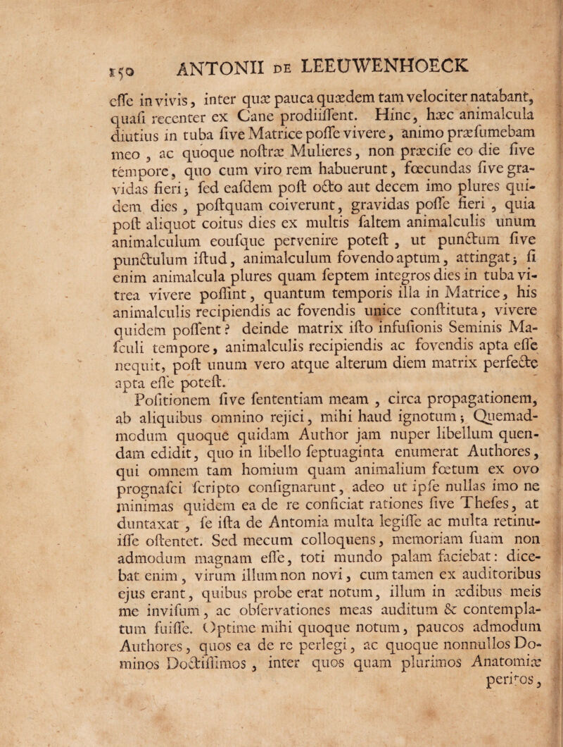 cffe in vivis, inter quo: pauca qusedem tam velociter natabant, quafi recenter ex Cane prodiilfent. Hinc, htec animalcula diutius in tuba fiveMatricepoflfevivere, animo prtefumebam meo , ac quoque noftrat Mulieres, non praecife eo die five tempore, quo cum virorem habuerunt, fcecundas five gra¬ vidas fieri i fed eafdem poft octo aut decem imo plures qui¬ dem dies , poftquam coiverunt, gravidas polle fieri , quia poft aliquot coitus dies ex multis faltem animalculis unum animalculum eoufque pervenire poteft , ut punttum five punctulum iftud, animalculum fovendo aptum, attingat} fi enim animalcula plures quam feptem integros dies in tuba vi¬ trea vivere poflint, quantum temporis illa in Matrice, his animalculis recipiendis ac fovendis unice conftituta, vivere quidem pollent ? deinde matrix ifto infufionis Seminis Ma- fculi tempore, animalculis recipiendis ac fovendis apta efie nequit, poft unum vero atque alterum diem matrix perfecte apta efie poteft. Politionem five fententiam meam , circa propagationem, ab aliquibus omnino rejici, mihi haud ignotum; Quemad¬ modum quoque quidam Author jam nuper libellum quen- dam edidit, quo in libello feptuaginta enumerat Authores, qui omnem tam homium quam animalium fcetum ex ovo prognafei feripto confignamnt, adeo ut ipfe nullas imo ne minimas quidem ea de re conficiat rationes five Thefes, at duntaxat , fe ifta de Antomia multa legiffe ac multa retinu- ilfe oftentet. Sed mecum colloquens, memoriam fuam non admodum magnam efie, toti mundo palam faciebat: dice¬ bat enim, virum illum non novi, cum tamen ex auditoribus ejus erant, quibus probe erat notum, illum in sedibus meis me invifum, ac obfervationes meas auditum & contempla¬ tum fuifle. Optime mihi quoque notum, paucos admodum Authores, quos ca de re perlegi, ac quoque nonnullos Do¬ minos Doftifiimos , inter quos quam plurimos Anatomiar perftos,