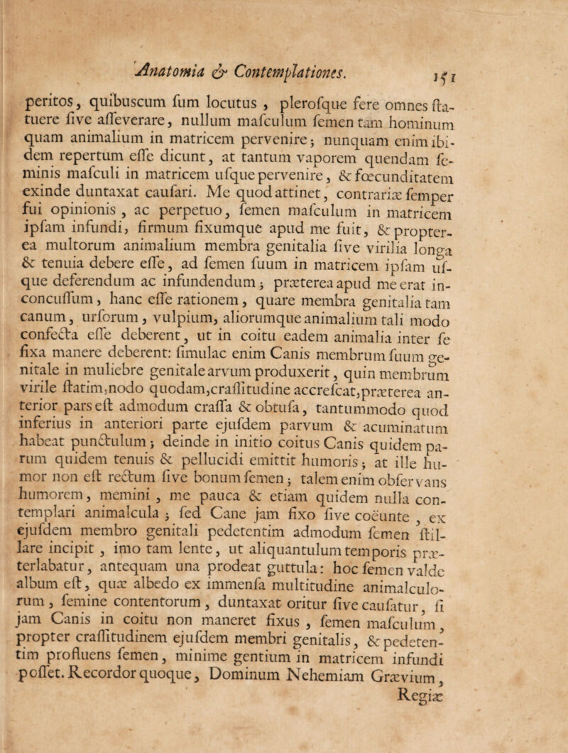 peritos, quibuscum fum locutus , plerofque fere omnes (la¬ tuere five afle verare, nullum mafculum femen tam hominum quam animalium in matricem pervenire; nunquam enim ibi¬ dem repertum effe dicunt, at tantum vaporem quendam fe¬ minis mafculi in matricem ufquepervenire, &fcecunditatem exinde duntaxat caufari. Me quod attinet, contraria: femper fui opinionis, ac perpetuo, femen mafculum in matricem iplam infundi, firmum fixumque apud me fuit, &propter- ea multorum animalium membra genitalia five virilia longa & tenuia debere effe, ad femen fuuin in matricem ipiam uf¬ que deferendum ac infundendum; praeterea apud me erat in- concuffum, hanc effe rationem, quare membra genitalia tam canum, urforum, vulpium, aliorumque animalium tali modo confecta effe deberent, ut in coitu eadem animalia inter fe fixa manere deberent: (Imulae enim Canis membrum fuum ge¬ nitale in muliebre genitale arvum produxerit, quin membrum virile (latim,nodo quodam, craflitudine acc refc a t. p rre re re a an¬ terior parseft admodum craffa & obtula, tantummodo quod inferius in anteriori parte ejufdem parvum & acuminatum habeat punctulum; deinde in initio coitus Canis quidem pa¬ rum quidem tenuis & pellucidi emittit humoris; at ille hu¬ mor non elt rectum five bonum femen; talem enim obfervans humorem, memini , me pauca & etiam quidem nulla con¬ templari animalcula ; fed Cane jam fixo five coeunte ex ejufdem membro genitali pedetentim admodum femen ftil- lare incipit , imo tam lente, ut aliquantulum temporis prx- terlabatur, antequam una prodeat guttula: hoc femen valde album eft, qux albedo ex immenfa multitudine animalculo- rum , femine contentorum, duntaxat oritur fivecaufatur fi jam Canis in coitu non maneret fixus , femen mafculum propter craffitudinem ejufdem membri genitalis, & pedeten¬ tim profluens femen, minime gentium in matricem infundi pedet. Recordor quoque. Dominum Nehemiam Grxvuim, Regia: