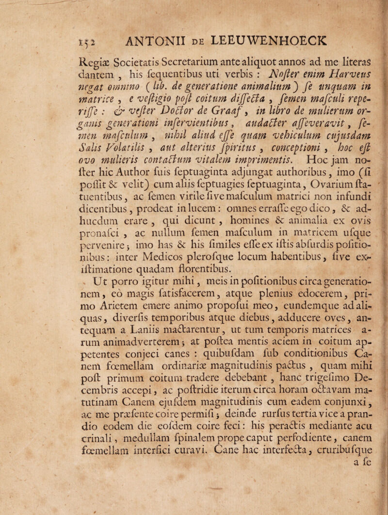 Regiae Societatis Secretarium ante aliquot annos ad me literas dantem , his fequentibus uti verbis : Nofier enim Harveus negat omnino ( lib. de generatione animalium ) fe unquam in matrice , e veftigio pofi coitum diffeffia , femen mafculi repe- rife: & ve fer D ocior de Graaf, in libro de mulierum or¬ ganis generationi infervientibus , audahter ajfeveravit, fe¬ men mafcnlum , nihil aliud ejfe quam vehiculum cujusdam Salis Volatilis , aut alterius fpiritus , conceptioni , hoc efi ovo mulieris contaffiwn vitalem imprimentis. Hoc jam no¬ der hicAuthor fuis feptuaginta adjungat authoribus, imo (fi poffit & velit) cum aliis feptuagies feptuaginta, Ovarium fta- tnentibus, ac femen virile fi ve mafcnlum matrici non infundi dicentibus , prodeat in lucem: omnes erraffe ego dico 5 & ad- hucdum erare , qui dicunt , homines Sc animalia ex ovis pronafci , ac nullum femen mafcnlum in matricem ufque pervenire 3 imo has & his fimiles elfe ex iftis abfurdis politio¬ nibus: inter Medicos plerofque locum habentibus, five ex- iftimatione quadam florentibus. Ut porro igitur mihi5 meis in politionibus circa generatio¬ nem, eo magis fatisfacerem, atque plenius edocerem, pri¬ mo Arietem emere animo propofui meo, eundemque ad ali¬ quas , diverfis temporibus atque diebus, adducere oves, an¬ tequam a Laniis maftarentur, ut tum temporis matrices a- rum animadverterem 3 at poftea mentis aciem in coitum ap¬ petentes conjeci canes : quibufdam fub conditionibus Ca¬ nem foemellam ordinariae magnitudinis padus , quam mihi poft primum coitum tradere debebant , hanc trigefimo De¬ cembris accepi, ac poftridie iterum circa horam oftavam ma¬ tutinam Canem ejufdem magnitudinis cum eadem conjunxi, ac me proefente coire permifi 3 deinde rurfus tertia vice a pran¬ dio eodem die eofdem coire feci: his peracflis mediante acu crinali, medullam fpinalem prope caput perfodiente, canem foemellam interfici curavi. Cane hac interfe&a, cruribufque