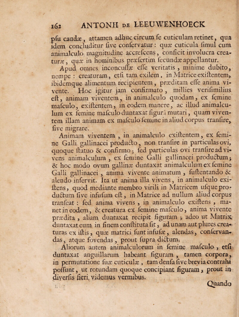 pfu caudae, attamen adhuc circum fe cuticulam retinet, qua idem concluditur iive confervatur: qua; cuticula fimul cum animalculo magnitudine accrefcens, conficit involucra crea¬ tura, quce in hominibus prafiertini fecunda;appellantur. Apud omnes inconcuffe efle veritatis , mmime dubito, nempe; creaturam, et ii tam exilem, in Matrice exifientem, ibidemque alimentum recipientem, praeditam efle anima vi¬ vente. Hoc igitur jam confirmato , millies verifimilius eft, animam viventem, in animalculo quodam, ex femine mafculo > exiftentem, in eodem, manere, ac illud animalcu- lum ex femine mafculo duntaxat figura mutari 3 quam viven¬ tem illam animam ex mafculo femine in aliud corpus tranfire* five migrare. Animam viventem x in animalculo exiftentem 3 ex femi¬ ne Galli gallinacei produdo, non tranfire in particulas ovi, quoque ftatuo & confirmo 5 fed particulas ovi tranfire ad vi« vens animalculuna y ex femine Galli gallinacei produ£tum$ & hoc modo ovum gallina duntaxat animalculum ex femine Galli gallinacei , anima vivente animatum 3 fuftentando & alendo infervit. Ita ut anima illa vivens 3 in animalculo exi- ftens, quod mediante membro virili in Matricem ufquepro* duttum five infufum eft 5 in Matrice ad nullum aliud corpus tranfeat : fed anima vivens , in animalculo exiftens * ma¬ net in eodem, &: creatura ex femine mafculo, anima vivente prxdita , aliam duntaxat recipit figuram j adeo ut Matrix duntaxat eum in finem conftituta fit, ad unam aut plures crea* turas exiftis, qux matrici funtinfufe, alendas y confervam* das ^ atque fovendas, prout fupra difitum. Aliorum autem animaleulorum in femine mafculo 3 etfi duntaxat anguillarum habeant figuram , tamen corpora ? in permutatione fuae cuticulae , tam denfa five brevia contrahi poffunt, ut rotundam quoque concipiant figuram > prout in diyerfis fieri videmus vermibus. Quando