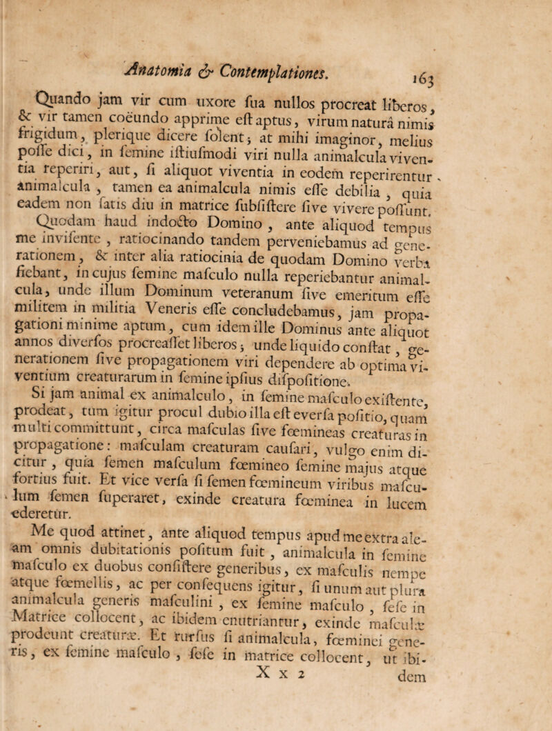 Qiiando jam vir cum uxore fua nullos procreat liberos & vir tamen coeundo apprime eft aptus, virum natura nimis frigidum, picriquc dicere foient; at mihi imaginor, melius polie dici, in iemine iitiufmodi viri nulla animalculaviven¬ tia repcriri, aut, fi aliquot viventia in eodem reperirentur - animalcula , tamen ea animalcula nimis efle debilia quia eadem non fatis diu in matrice fubfiflere five vivere poliunt Quodam haud indofto Domino , ante aliquod tempus me invifente , ratiocinando tandem perveniebamus ad vene¬ rationem, fic inter alia ratiocinia de quodam Domino verba fiebant, in cujus femine mafculo nulla reperiebantur animal- culaj unde illum Dominum veteranum five emeritum efTe militem in militia Veneris efTe concludebamus, jam propa¬ gationi minime aptum, cum idem ille Dominus ante aliquot annos diverfos procreaflet liberos; unde liquido conflat ve¬ nerationem five propagationem viri dependere ab optima vi¬ ventium creaturarum in femine ipfius difpofitione. Si jam animal ex animalculo, m femine mafculo exiflentc prodeat, tum igitur procul dubio illa eft everfa pofitio, quam multi committunt, circa mafculas five feemineas creaturas in propagatione: mafculam creaturam caufari, vulgo enim di¬ citur , quia femen mafculum foemineo femine majus atque fortius fuit. Et vice verfa fi femen fcemineum viribus mafbu- «lum femen fuperaret, exinde creatura foeminea in lucem ederetur. Me quod attinet, ante aliquod tempus apud me extra ale¬ am omnis dubitationis pofitum fuit , animalcula in femine mafculo ex duobus confudere generibus, ex mafculis nempr- atque foemellis, ac per confequens igitur, fi unum aut plura ammalciua generis mafculim , ex femine mafculo fefc in Matrice collocent, ac ibidem enutriantur, exinde mafcula: fi animalcula, foeminei ^rene¬ ns, ex femine mafculo 3 fefe in matrice collocent., ut ibi- X x 2 dem