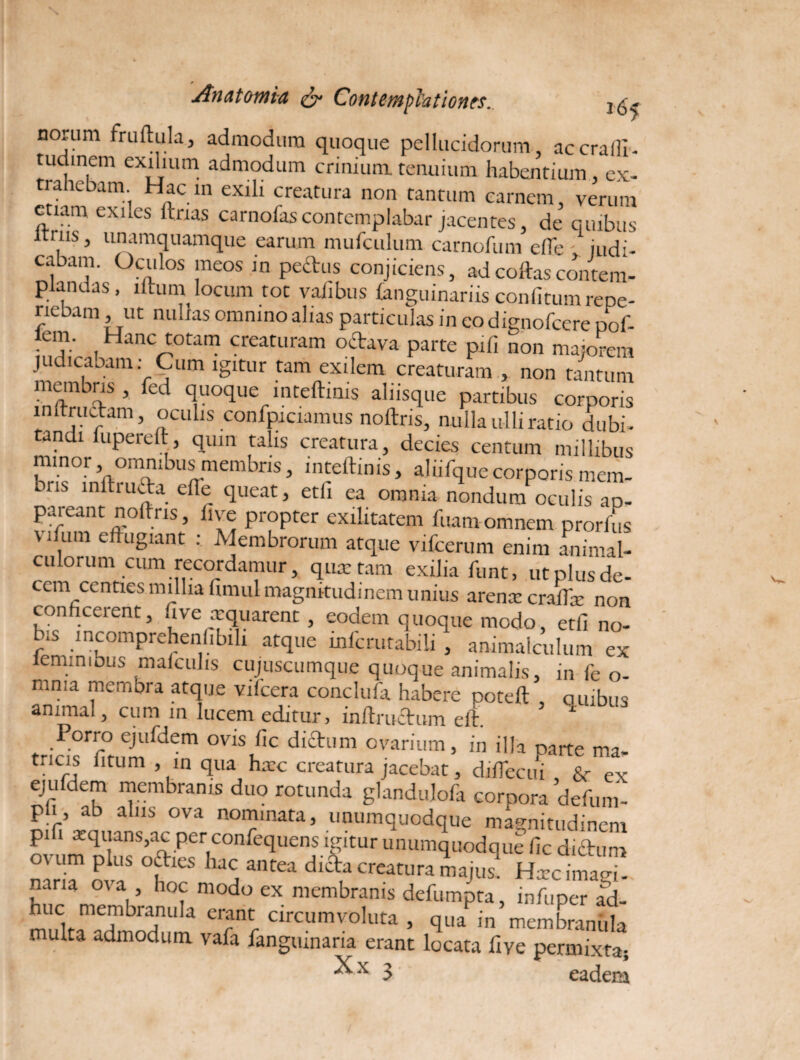 norum fruftula, admodum quoque pellucidorum, accrafli- tudinem exilium admodum crinium, tenuium habentium ex¬ trahebam. Hac in exili creatura non tantum carnem, verum etiam exiles ftrias carnofascontemplabar jacentes, de quibus iniis, unamquamque earum mufculum carnofum efte judi¬ cabam. Oculos meos in pectus conjiciens, adcoftascontem¬ plandas, iltum locum tot valibus fanguinariis confitumrepe- riebam, ut nullas omnino alias particulas in eodignofeere pof- lcm. Hanc totam creaturam octava parte pili non majorem judicabam: Cum igitur tam exilem creaturam , non tantum membris , fed quoque inteftinis aliisque partibus corporis in tructam, oculis confpiciamus noftris, nulla ulli ratio dubi¬ tandi lupereft, quin talis creatura, decies centum millibus minor omnibus membris, inteftinis, aliifquecorporis mem¬ oris inftiucta efte queat, etli ea omnia nondum oculis ap¬ pareant noftris, live propter exilitatem luam omnem prorlus \ lfum effugiant : Membrorum atque vifcerum enim animal¬ iorum cum recordamur, qua: tam exilia funt, ut plus de¬ cem centies millia fimul magnitudinem unius arena: craftae non conficerent, Jve aequarent, eodem quoque modo, etfi no- Us incomprehenfibili atque xnfcrutabili , animalculum ex lemmibus malculis cujuscumque quoque animalis, in fe 0- mma membra atque vilcera conclufa habere poteft , ouibus animal, cum in lucem editur, inftructum eft. Porro ejufdem ovis fic dictum ovarium, in illa parte ma¬ tricis litum , in qua ha:c creatura jacebat, diflecui , & ex ejufdem membranis duo rotunda glandulofa corpora defum- pli, ab alus ova nominata, unumquodque magnitudinem pifi xquans,ac per confequens igitur unumquodque fic diftum o\um plus octies hac antea dicta creatura majus. Hxc imam- J;irU OVa, ’ h°f modo ex membranis defumpta, infuper ad- huc membiamfia erant: circumvoluta , qua in membranula multa admodum vafa fangumana erant locata five permixta; 3 eadem