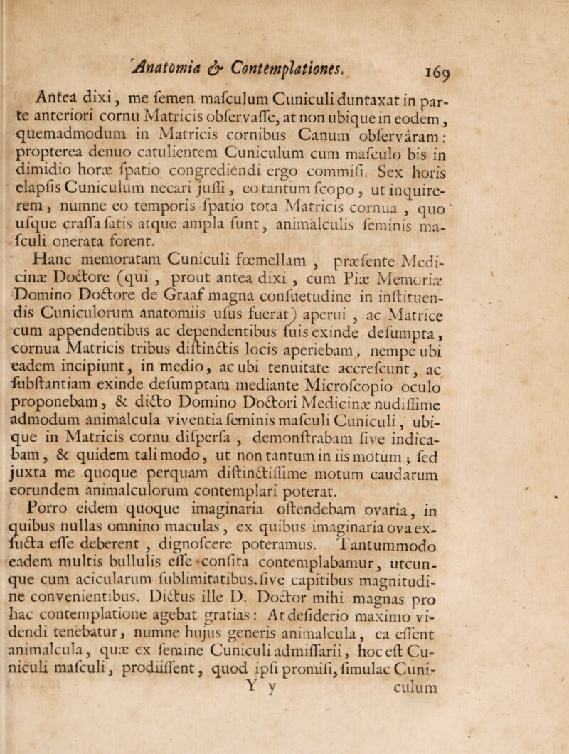 > * * / Antea dixi, me femen mafculum Cuniculi duntaxat in par¬ te anteriori cornu Matricis obfervaffe, at non ubique in eodem, quemadmodum in Matricis cornibus Canum obfervaram: propterea denuo catulientem Cuniculum cum mafculo bis in dimidio horre fpatio congrediendi ergo commili. Sex horis elapiis Cuniculum necari julli, eo tantum fcopo, ut inquire¬ rem , numne eo temporis fpatio tota Matricis cornua , quo' ufque crafia fatis atque ampla funt, animalculis feminis ma- fculi onerata forent. Hanc memoratam Cuniculi foemellam , prxfentc Medi¬ cinas Dodore (qui , prout antea dixi , cum Pix Memorix Domino Doctore de Graaf magna confuetudine in init nuen¬ dis Cuniculorum anatomiis ufus fuerat) aperui , ac Matrice cum appendentibus ac dependentibus fuis exinde defumpta, cornua Matricis tribus diffindis locis aperiebam, nempe ubi eadem incipiunt, in medio, ac ubi tenuitate accrefcunt, ac flibffantiam exinde defumptam mediante Microfcopio oculo proponebam, & dido Domino Dodori Medicinx nudiflime admodum animalcula viventia feminis mafculi Cuniculi, ubi¬ que in Matricis cornu difperfa , demonftrabam five indica¬ bam, & quidem tali modo, ut non tantum in iis motum } fed juxta me quoque perquam diftindiflime motum caudarum eorundem animalculorum contemplari poterat. Porro eidem quoque imaginaria olfendebam ovaria i in quibus nullas omnino maculas, ex quibus imaginaria ova ex- fu£ta effe deberent , dignofeere poteramus. Tantummodo eadem multis bullulis elTe-coniita contemplabamur, utcun¬ que cum acicularum fublimitatibus.five capitibus magnitudi¬ ne convenientibus. Dictus ille D. Doetor mihi magnas pro hac contemplatione agebat gratias: Atdefiderio maximo vi¬ dendi tenebatur, numne hujus generis animalcula, ea efient animalcula, quae ex femine Cuniculiadmiffarii, hoccft Cu¬ niculi mafculi, prodiiffent, quod ipfi promili,limulae Cuni- Y y culum