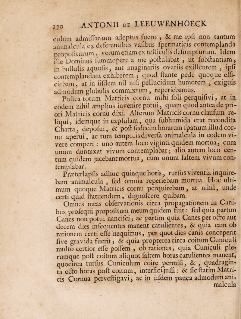 culum admiflarium adeptus fuero ; & me ipfi non tantum animalcula ex deferentibus vafibus ipcrmaticis contemplanda propofiturum , verum etiam ex tefticulis defumpturum. Idem ille Dominus iummopere a me poftulabat , ut fubftantiam, in bullulis aquofis, aut imaginariis ovariis exiftentem , ipfi contemplandam exhiberem ; quod ftante pede quoque effi¬ ciebam , at in iifdem nil nifi pellucidum humorem , exiguis admodum globulis commixtum, reperiebamus. Poftea totum Matricis cornu mihi foli perquifivi, at in eodem nihil amplius invenire potui, quam quod antea de pri¬ ori Matricis cornu dixi. Alterum Matricis cornu claufum re¬ liqui , idemque in capfulam, qua fubhumida erat recondita Charta, depofui, & poftfedecimhorarum fpatium illud cor¬ nu aperui, ac tum tempodsdiverfa animalcula in eodem vi¬ vere comperi : uno autem loco vigintiquidem mortua, cum unum duntaxat vivum contemplabar ; alio autem loco cen¬ tum quidem jacebant mortua, cum unum faltem vivum con¬ templabar. Prseterlapfis adhuc quinque horis, rurfus viventia inquire¬ bam animalcula , fed omnia reperiebam mortua. Hoc ulti¬ mum quoque Matricis cornu perquirebam, at nihil, unde certi quid ftatuendum, dignofcere quibam. Omnes meas obfervationis circa propagationem in Cani¬ bus profequi propofitum meum quidem fuit: fed quia partim Canes non potui nancifci; ac partim quia Canes per octo aut decem dies infequentes manent catulientes, & quia eam ob rationem certi effe nequimus, per quot dies canis conceperit five gravida fuerit; & quia propterea circa coitum Cuniculi multo certior effe pofTem , ob rationes, quia Cuniculi ple¬ rumque poft coitum aliquot faltem horas catulientes manent; quocirca rurfus Cuniculum coire permifi, & , quadragin¬ ta ocio horas poft coitum, interficijuffi: & fic ftatim Matri¬ cis Cornua perveftigavi, ac in iifdem pauca admodum ani- “ malcula »