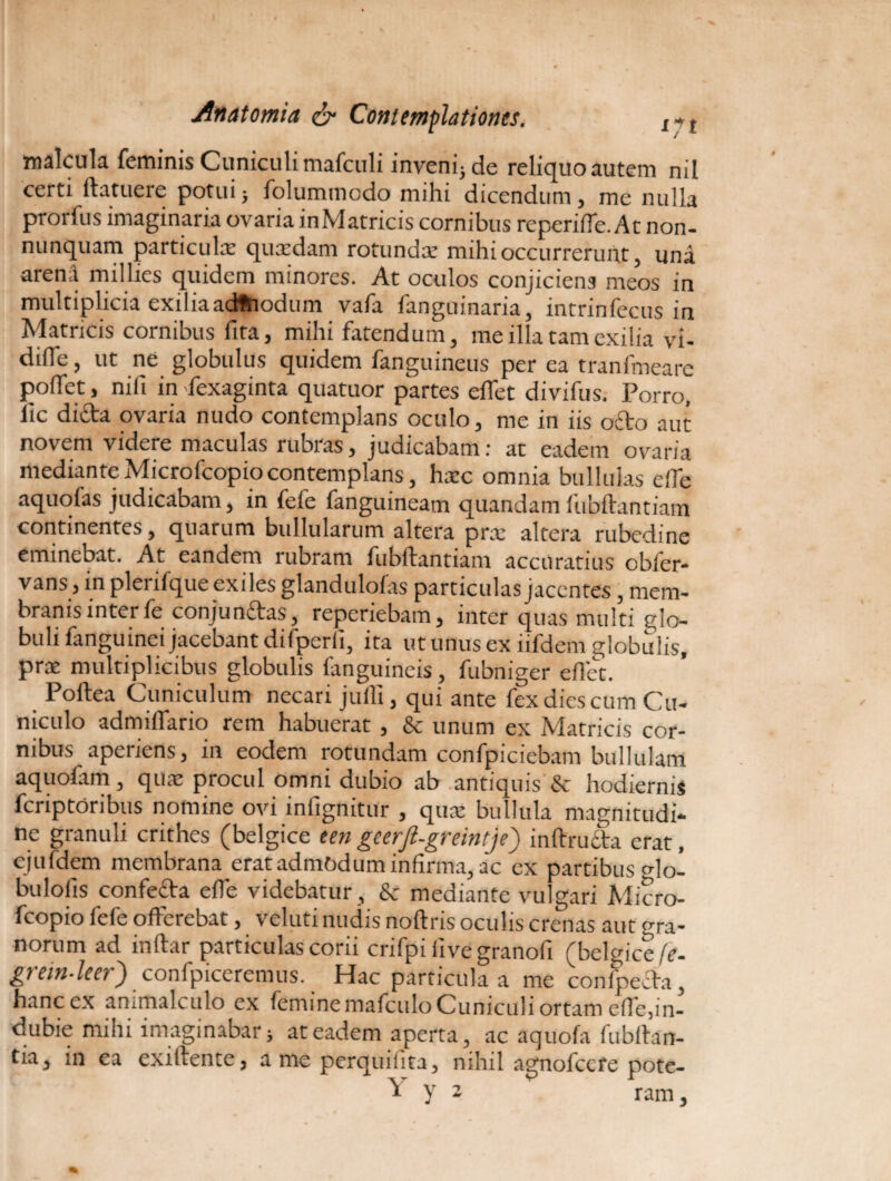 malcula feminis Cuniculi mafculi inveni; de reliquo autem nil certi ftatuere potui; folummodo mihi dicendum, me nulla prorfus imaginaria ovaria inMatricis cornibus repende. At non- nunquam particulx quidam rotundi mihi occurrerunt, una arena millies quidem minores. At oculos conjiciens meos in multiplicia exiliaadftiodum vafa fanguinaria, intrinfecus in Matncis cornibus fita, mihi fatendum, me illa tam exilia vi- difle, ut ne globulus quidem fanguineus per ea tranfmeare poffet, nifi in fexaginta quatuor partes effet divifus. Porro, fic dida ovaria nudo contemplans oculo, me in iis odo aut novena videre naaculas iubras, judicabam; at eadem ovaria mediante Microfcopio contemplans, hic omnia bullulas e fle aquofas judicabam, in fefe fanguineam quandamfubftantiam continentes, quarum bullularum altera prx altera rubedine eminebat. At eandem rubram fubftantiam accuratius obler- vans, in plerifque exiles glandulofas particulas jacentes , mem¬ branis inter fe conjundas, reperiebam, inter quas multi glo¬ buli fanguinei jacebant difperli, ita ut unus ex iifdem globulis, pri multiplicibus globulis fanguineis, fubniger eftet. Poftea Cuniculum necari jufli, qui ante fex dies cum Cu¬ niculo admiffario rem habuerat , & unum ex Matricis cor¬ nibus aperiens, in eodem rotundam confpiciebam bullulam aquofam, qui procul omni dubio ab antiquis & hodiernis fcriptoribus nomine ovi infignitur , qui bullula magnitudi¬ ne granuli crithes (belgice een geerfi-greintje') inftruda erat, ejufdem membranaerat admodum infirma, ac ex partibus Ho- buloiis confeda efte videbatur , & mediante vulgari Micro¬ fcopio fefe offerebat, veluti nudis noftris oculis crenas aut gra¬ norum ad inftar particulas corii crifpi live granofi (belgice fe- grein-leer) confpiceremus. Hac particula a me conseda, hanc ex animalculo ex femine mafculo Cuniculi ortam effe,in¬ dubie mihi imaginabat; at eadem aperta, ac aquofa fubftan- tia, in ea exiftente, a me perquilita, nihil agnofccte pote- Y y a * ram.