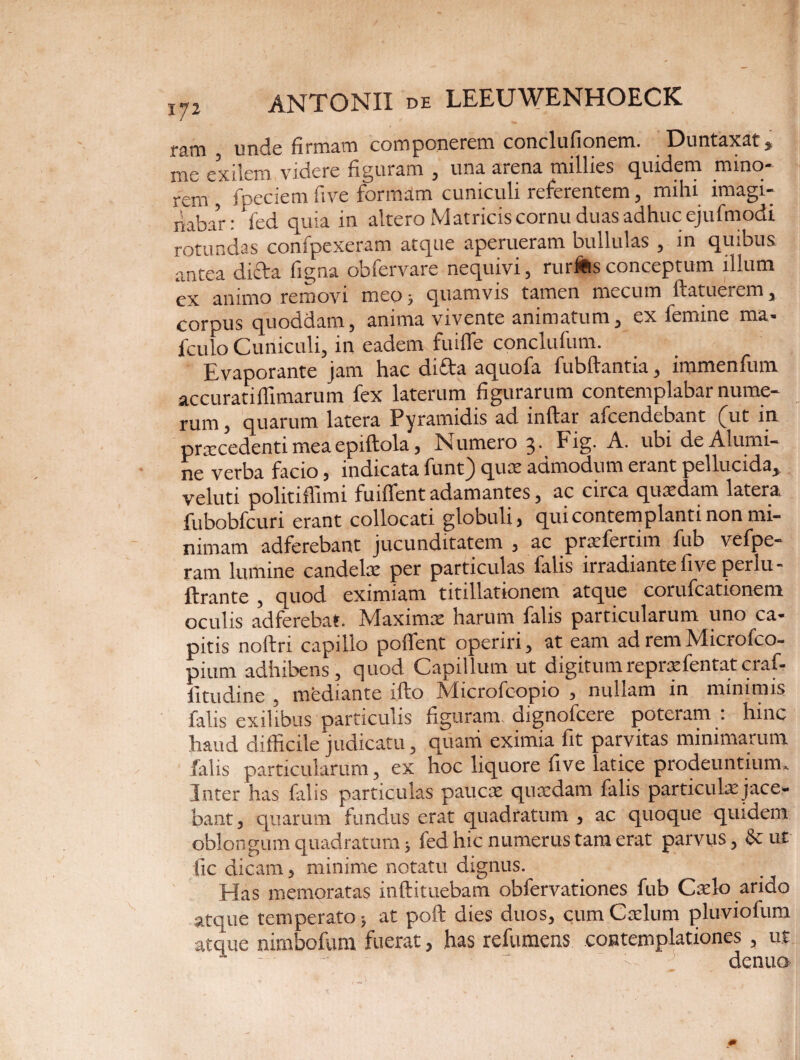 ram unde firmam componerem conclufionem. Duntaxat* me exilem videre figuram , una arena millies quidem mino¬ rem , fpeciem five formam cuniculi referentem, mihi imagi¬ nabar: fed quia in altero Matricis cornu duas adhuc ejufmodi rotundas confpexeram atque aperueram bullulas , in quibus antea diffa ligna obfervare nequivi3 rutius concepium illum ex animo removi meo 5 quamvis tamen mecum ftatuerem, corpus quoddam, anima vivente animatum , ex femine ma- fculo Cuniculi, in eadem fuifle conclufum. Evaporante jam hac difta aquofa fubftantia, immenfum accuratiffimarum fex laterum figurarum contemplabar nume¬ rum , quarum latera Pyramidis ad inflar afcendebant fut in praecedenti mea epiftola, Numeio 3* Fig. A. ubi de Alumi¬ ne verba facio, indicata funt) quae admodum erant pellucida* veluti politiflimi findent adamantes, ac circa quaedam latera fubobfcuri erant collocati globuli, qui contemplanti non mi¬ nimam adferebant jucunditatem , ac praefertim fub vefpe- ram lumine candelae per particulas falis irradiante live perlu- ftrante , quod eximiam titillationem atque corufcationem oculis ad ferebat. Maximae harum falis particularum uno ca¬ pitis noftn capillo podfent operiri, at eam ad rem Microfco- pium adhibens, quod Capillum ut digitumrepraefentat craf- fitudine . mediante ifto Microfcopio , nullam in minimis falis exilibus particulis figuram, dignofcere poteram : hinc haud difficile judicatu, quam eximia fit parvitas minimarum falis particularum, ex hoc liquore five latice prodeuntium» Inter has falis particulas paucae quaedam falis particula: jace¬ bant, quarum fundus erat quadratum , ac quoque quidem oblongum quadratum > fed hic numerus tam erat parvus, &ut fic dicam, minime notatu dignus. Has memoratas inftituebam obfervationes fub Caelo arido atque temperato j at poft dies duos, cum Caelum pluviofum atque nirnbofum fuerat, has refumens contemplationes , ut - - denuo