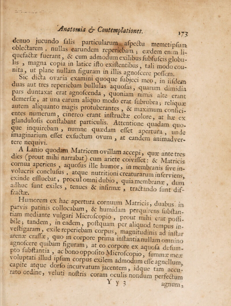 dcnuo jucundo falis particularum .afpeftu memetipfun* oblectarem , nullas earundem reperiebam ; eredem enim li- quefactx fuerant, & cum admodum exilibus fubfufcis <dobu- bs , magna copia in latice ifto exiftentibus, tali modo cou- niCa> ui- ? ane nullam %uram in lll« agnofcere poffem bic dicta ovaria examini quoque fubjeci meo, in iifdem duas aut tres reperiebam bullulas aquofas, quarum dimidia pars duntaxat erat agnofcenda , quoniam nimis alte erant demerlx, at una earum aliquo modo erat fubrubra, reliaux autem aliquanto magis protuberantes , & maximum con-fici- entes numerum cinereo erant inltructx colore, at hx ex glandulolis conftabant particulis. Attentione quadam quo- que inquirebam, numne quaedam efflet apertura, unde imaginarium edet exfuftum ovum , at eandem animadver- tere nequivi. A Lamo quodam Matricem ovillam accepi, qux ante tres ics (prout mihi narrabat) cum ariete coivifflet: & Matricis cornua aperiens aquofus ille humor, in membranis fiveffl- volucris conclufus , atque nutntiom creaturarum inferviens exinde effluebat procul omni dubio, quia membranx, dura fr i -dx C 6X1 LS 5 tenues & infirma: j tractando funt dif- Humorem ex hac apertura cornuum Matricis, duabus', in £arvis Patmis collocabam , & humidam perquirens fubitan- nam mediante vulgari Microfcopio , prout mihi erat pofll bnc ; tandem, m eadem poitquam per aliquod tempus in- veftigaram, exile reperiebam corpus, magnitudinis adinitar arenx craffx quo in corpore prima initantia nullam omnino agnolcere quibam figuram; at eo corpore ex aquofa defum Pt(? dubitantia , ac bonooppolito Microfcopio \immx mex voluptati illud ipfum corpus exilem admodum effle agnellum capite atque dorfo incurvatum jacentem, idque tam accu ¬ rato ordine, vel uti noitris coram oculis nondum perfectum * Y 3 agnum,