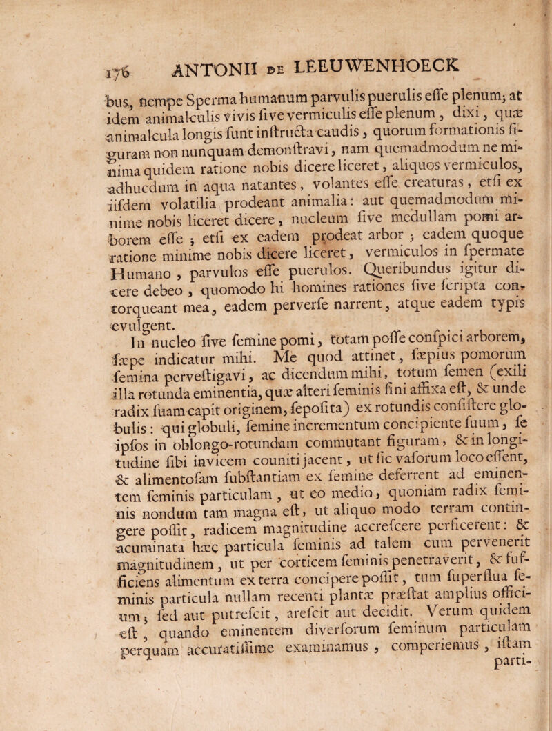 bus nempe Spermii humanum parvulis puerulis efTe plenum^ at iciem ammalculis vivis live vermiculis elfe plenum , (Exi , quae animalcula longis furit inftrufta caudis 5 quorum formationis fi¬ suram non nunquam demonftravi 3 nam quemadmodum ne mi¬ nima quidem ratione nobis dicere liceret > aliquos \ ermiculos^ adhucdum in aqua natantes , volantes elfe creaturas? etfi ex iifdern volatilia prodeant animalia: aut quemadmodum mi¬ nime nobis liceret dicere3 nucleum five medullam pomi ar¬ borem elfe ; etli ex eadem prodeat arbor y eadem quoque ratione minime nobis dicere liceret, vermiculos in fpermate Idumano 3 parvulos elfe puerulos. C^iiciibundus igitur di¬ cere debeo 3 quomodo bi homines rationes live fer^pta con? torqueant mea, eadem perverfe narrent, atque eaaem typis evulgent. _ . . . , In nucleo live femine pomi 3 totam polfe conlpici arborem$ fxpc indicatur mihi. jMe quod attinet , faepius pomorum, femina perveftigavi3 ac dicendum mihi, totum femen (jexili illa rotunda eminentia, quae alteri feminis fini affixa eft, & unde radix fuamcapit onginem3 fepolita^) ex rotundis condidere glo¬ bulis qui globuli, lemine incrementum concipiente fuum, le ipfos in oblongo-rotundam commutant figuram? & in longi¬ tudine libi invicem couniti jacent 3 ut fic vaforum locoeffent, & alimentofam fubftantiam ex femine defenent ad eminen¬ tem feminis particulam , ut eo medio 3 quoniam radix femi¬ nis nondum tam magna eft? ut aliquo modo teriam contin¬ gere poffit, radicem magnitudine accrefcere penicerent. 8e acuminata haec particula feminis ad talem cum pervenerit magnitudinem, ut per corticem feminis pcncti avent, Sc fuf- ficiens alimentum ex terra concipere poffit, tum fuperflua fe¬ minis particula nullam recenti plantae prseftat amplius offici¬ um 5 fed aut putrefeit, arefeit aut decidit. Verum quidem eft , quando eminentem diverforum feminum particulam perquam accuratiffime examinamus 3 comperiemus , lftam