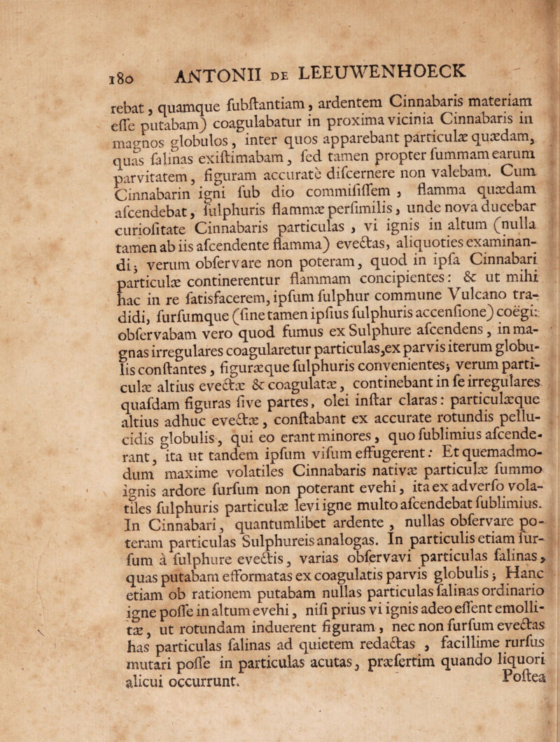 rebat , quamque fiibftantiam 3 ardentem Cinnabaris materiam efle putabam) coagulabatur in proxima vicinia Cinnabaris in map-nos globulos, inter quos apparebant particulas quasdam, quas falinas exiftimabam, fed tamen propter fummam earum parvitatem, figuram accurate difcernere non valebam. Cum Cinnabann igni fub dio commififfem 3 flamma quxdam afcendebat, fulphuris flammae perfimilis 3 unde nova ducebar curiofitate Cinnabaris particulas , vi ignis in altum (nulla tamen ab iis afcendente flamma) evectas, aliquoties examinan¬ di; verum obfervare non poteram, quod in ipfa Cinnabari particulae continerentur flammam concipientes. & ut mihi hac in re fatisfacerem, ipfum fulphur commune Vulcano tra¬ didi, furfumque (fine tamen ipfius fulphuris accenfione) coegi: obfervabam vero quod fumus exSulphuie afcendens, in ma¬ gnas irregulares coagularetur particulas,ex parvis iterum globu¬ lis conflantes, figuraeque fulphuris convenientes; verum parti¬ cula: altius evectx & coagulatx, continebant in fe irregulares quafdam figuras five partes, olei inftar claras: particulxque altius adhuc eveflrx, conflabant ex accurate rotundis pellu¬ cidis globulis-, qui eo erant minores, quo fublimius afcende- rant, ita ut tandem ipfum vifum effugerent: Et quemadmo- duni maxime volatiles Cinnabaris nativae particula: fummo ignis ardore furfum non poterant evehi 3 ita ex adverfo vola¬ tiles fulphuris particulas levi igne multo afcendebat fublimius. In Cinnabari, quantumlibet ardente , nullas obfervare po¬ teram particulas Sulphureis analogas. In particulis etiam fur¬ fum a fulphure evectis, varias obfcrvavi particulas falinas, quas putabam efformatas ex coagulatis parvis globulis; Hanc etiam ob rationem putabam nullas particulas falinas ordinario io-ne poffe in altum evehi, nifi prius vi ignis adeo effent emolli¬ ta , ut rotundam induerent figuram, nec non furfum evefras has particulas falinas ad quietem reda&as , facillime rurfus mutari poffe in particulas acutas, praefertim quando liquori alicui occurrunt. Poffea
