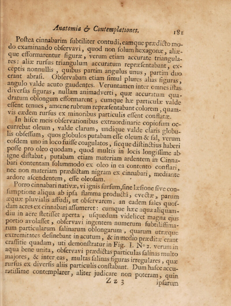 i Sl Poftea cinnabarim fubtiliter contudi, eamquc prxdicflo mo¬ to exanimando obfervavi, quod non folum hexagonx alix- que eftormarentur figura:, verum etiam accurate triangula¬ res : aliae rurfus triangulum accuratum reprxfentabant * ex- ceptis nonnullis quibus param angulus unus, partim duo erant abrafi. Obfervabam etiam fimul plures alias fi miras angulo valde acuto gaudentes. Veruntamen inter omnes iftas divenas figuras, nullam animadverti, qua: accuratum oua- dratum oblongum eftormarent} cumque hx particula: valde Client tenues, amoene rubrum reprxfentabant colorem quam- vis exdem rurfus ex minoribus particulis edent conflat*. in hilce meis obfervationibus extraordinarie copiofum oc- currebat oleum , valde clarum, undique valde claris Hobu- bs obfeffum, quos globulos putabam elfe oleum & fal, verum cofdem uno m loco hiiffe coagulatos, ficque diftinftius haberi polle pro oleo quodam, quod multis in locis Wiflime ab igne didaoat i putabam etiam materiam ardentem in Cinna¬ bari contentam folummodo ex oleo in ea contento conflari nec non materiam prxdidam nigram ex cinnabari, mediante aidore aicendentem, efTe oleofam. Porro cinnabari nativx, vi ignis furfum,fme lxfione five con- fumptione aliqua ab lpfa flamma producta, eveftx* parum tqua P,uviaiIS af|ucJb ut obfervarem, an eadem falesmuioi- oam acres ex cinnabari aflhmeret: cumque hxc aquaaliquam- dm m aere ftetiffet aperta , ufquedum videlicet magna ejus portio avolaflet, obfervavi ingentem numerum fubtihifiira- rum particularum falmarum oblongarum , quarum «trxque extremitates definebant in acutum, & in medio prxditre erinr craflitie quadam, uti demonftraturin Fig. I. No, v^p ‘ • aqua bene unita, obfervavi prxdiftasparticulasfalinasmulto majores, & intereas, multas falinas figuras irregulares, qux riirlus ex diveriis alus particulis conflabant. Dum hafce accu- ratxflime contemplarer, aliter judicare non poteram, quin