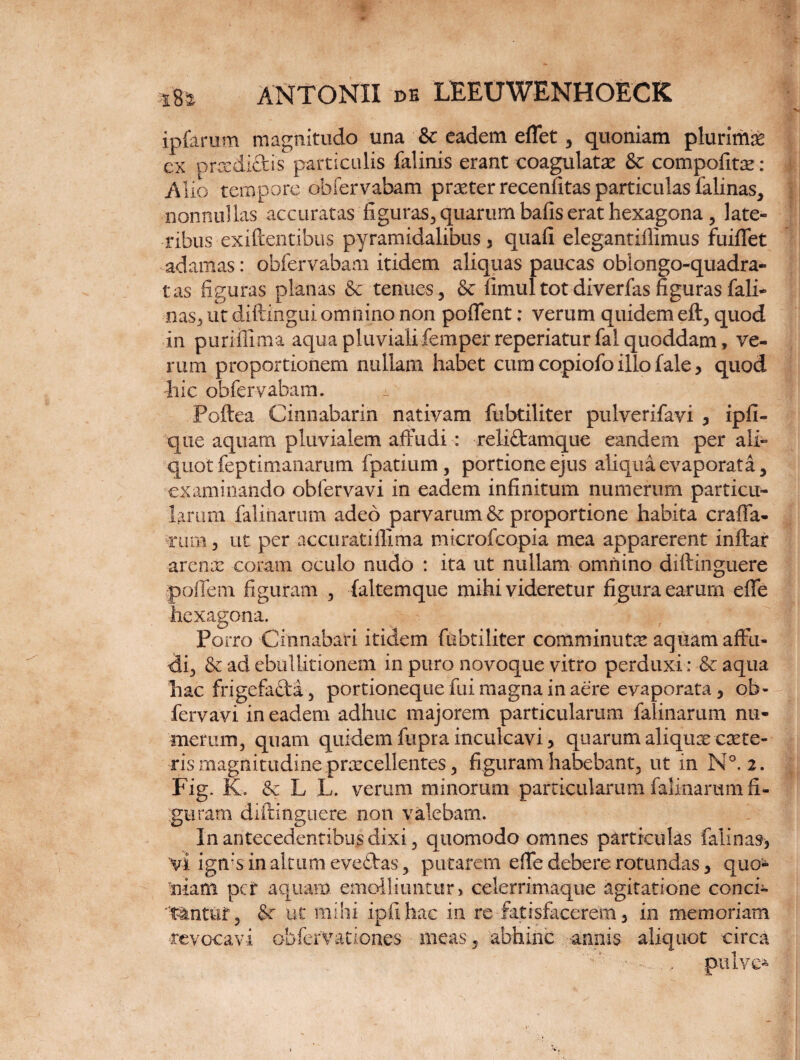 ipfarum magnitudo una & eadem eflet , quoniam plurima cx prxdift is particulis falinis erant coagulate & compofite: Alio tempore obfervabam prxter recenfitas particulas falinas, nonnullas accuratas figuras, quarum bafis erat hexagona , late¬ ribus ■exiftentibus pyramidalibus, quafi elegantiflimus fuiffet adamas: obfervabam itidem aliquas paucas oblongo-quadra* tas figuras planas & tenues , & finiul tot diverfas figuras fali- nas, ut diftingui omnino non pollent: verum quidem eft, quod in puriflima aqua pluviali femper reperiaturfal quoddam , ve¬ rum proportionem nullam habet cum copiofo illo fale, quod hic obfervabam. Poftea Cinnabarin nativam fubtiliter pulverifavi , ipfi- que aquam pluvialem affudi : reliftamque eandem per ali¬ quot feptimanarum fpatium, portione ejus aliqua evaporata, examinando obfervavi in eadem infinitum numerum particu¬ larum falinarum adeo parvarum & proportione habita craffa- cura, ut per accuratiflima microfcopia mea apparerent inftar arenx coram oculo nudo : ita ut nullam omnino diftinguere poflem figuram , (altemque mihi videretur figura earum effe hexagona. Porro Cinnabari itidem fubtiliter comminute aquam affu¬ di, & ad ebullitionem in puro novoque vitro perduxi: & aqua hac frigefafta, portioneque fui magna in aere evaporata, ob¬ fervavi in eadem adhuc majorem particularum falinarum nu¬ merum, quam quidem fupra inculcavi, quarum aliquae exte¬ ris magnitudine praecellentes, figuram habebant, ut in N°. 2. Fig. K. & L L. verum minorum particularum falinarum fi¬ guram diftinguere non valebam. In antecedentibus dixi, quomodo omnes particulas falinas, vi igms in altum eve£tas , putarem effe debere rotundas, quo¬ niam per aquam emolliuntur , celerrimaque agitatione conci- 't&ntitf, &r ut mihi ipfihac in re fatisfkcerem, in memoriam revocavi obfervationes meas, abhinc -annis aliquot circa • ., pulvc-