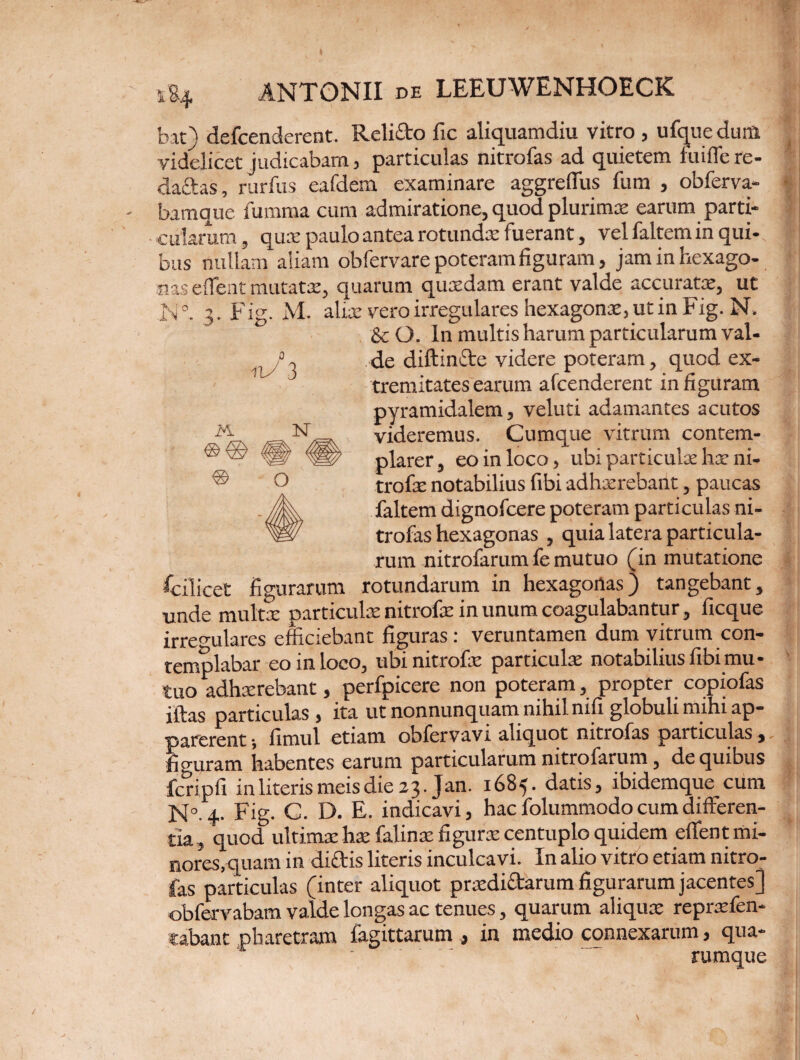 1&4 N ■j 3 IA bat) defcenderent. Reli&o fic aliquamdiu vitro , ufque durft videlicet judicabam 5 particulas nitrofas ad quietem fuiffere- daftas, rurfus eafdem examinare aggreffus fum , obferva- bamque fumma cum admiratione, quod plurimx earum parti¬ cularum , qux paulo antea rotunda: fuerant, vel faltem in qui-, faus nullam aliam obfervare poteram figuram, jaminhexago- lias effent mutatae, quarum quxdam erant valde accurata’, ut Fig. M. alia vero irregulares hexagona, ut in Fig. N. & O. In multis harum particularum val¬ de diffinite videre poteram, quod ex¬ tremitates earum afcenderent in figuram pyramidalem, veluti adamantes acutos videremus. Cumque vitrum contem¬ plarer, eo in loco, ubi particula ha ni- trofx notabilius fibi adhxrebant, paucas faltem dignofcere poteram particulas ni¬ trofas hexagonas , quia latera particula¬ rum nitrofarum fe mutuo (in mutatione fcilicet figurarum rotundarum in hexagonas) tangebant, unde multx particulx nitrofx in unum coagulabantur, ficque irregulares efficiebant figuras: veruntamen dum vitrum con¬ templabar eo in loco, ubi nitrofx particula: notabilius fibi mu¬ tuo adhxrebant, perfpicere non poteram, propter copiofas iftas particulas } ita ut nonnunquam nihil nifi globuli mihi ap¬ parerent ; fimul etiam oblervavt aliquot nitrofas particulas, figuram habentes earum particularum nitrofarum, de quibus fcripfi in literis meis die 2 3. Jan. 1685. datis, ibidemque cum N°.4- Fig. C. D. E. indicavi, hac folummodo cum differen¬ tia , quod ultimx hx falinx figurx centuplo quidem effent mi¬ nores, quam in dictis literis inculcavi. In alio vitro etiam nitro¬ fas particulas (inter aliquot prxdiitarum figurarum jacentes) obfervabam valde longas ac tenues, quarum aliqux reprxfen- cabant pharetram fagittarum , in medio connexarum, qua- ' . rumque