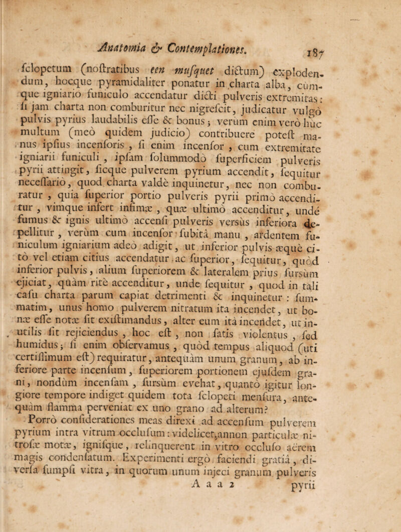 fclopetum (noftratibus een mufqnet dictum) cxploden- dum, hocque pyramidaliter ponatur in charta alba, cum¬ que igniario funiculo accendatur dicti pulveris extremitas: ii jam charta non comburitur nec nigrefcit, judicatur vulrd pulvis pyrius laudabilis efle & bonus; verum enim vero huc multum (meo quidem judicio) contribuere poteft ma¬ nus ipfius incentoris , fi enim incentor , cum extremitate igniarii funiculi , i piam folummodo fiuperficiem pulveris pyrii attingit, ficque pulverem pyrium accendit, lequitur necefiario, quod charta valde inquinetur, nec non combu¬ ratur , quia luperior portio pulveris pyrii primo accendi¬ tur , vimque infert infimat , qua: ultimo accenditur, unde fumus & ignis ultimo accenfi pulveris versus inferiora de¬ pellitur , verum cum incentor ■ fu biti manu , ardentem fu¬ niculum igniarium adeo adigit, ut inferior pulvis xque ci¬ to vel etiam citius accendatur ac fuperior, lequitur/quod inferior pulvis , alium fupedorem & lateralem prius fursum ejiciat, quam rite accenditur, unde fequitur , quod in tali cafu charta parum capiat detrimenti & inquinetur : fum- matim, unus homo pulverem nitratum ita incendet, ut bo¬ na: efie notx fit exiftimandus, alter eum ita incendet, ucin- , utilis iit rejiciendus , hoc eft , non fatis violentus, fed humidus; fi enim obfervamus , quod tempus aliquodVuti certiilimum eft) requiratur, antequam unum granum, ab in¬ feriore parte incenfum , fuperiorem portionem cjufdem gra¬ ni, nondimi incenfam , fursum evehat, quanto igitur lon¬ giore tempore indiget quidem tota fclopeti menfura, ante¬ quam flamma perveniat ex uno grano ad alterum? Porro coniiderationes meas direxi ad accenfum pulverem pyrium intra vitrum occlufum: videlicet5annon particula: ni¬ trei, e mota:, igniique, rchnquerent in vitro occlufo acrem magis condenfatum. Experimenti ergo faciendi gratia, di- verla fumpfi vitra, in quorum unum injeci granum pulveris A a a 2 pyrii