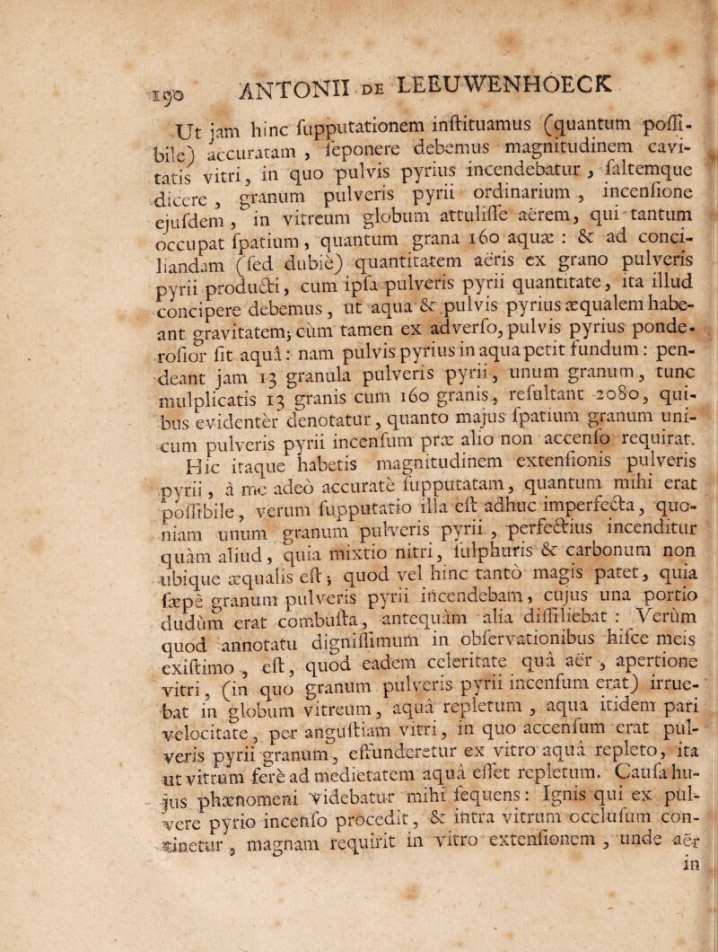 Ut iam hinc fupputationem inftituamus (quantum pofFi- bile) accuratam , ieponere debemus magnitudinem cavi¬ tatis vitri, in quo pulvis pyrius incendebatur , faltemque dicere , granum pulveris pyrii ordinarium , incenfione quidem ,& in vitreum globum attulifte aerem, qui tantum occupat fpatium, quantum grana 160 aqu$ . & ad conci¬ liandam (fed dubie) quantitatem aeris ex grano pulveris pyrii producti, cum ipfa pulveris pyrii quantitate, ita illud concipere debemus, ut aqua'& pulvis pyrius aequalem habe¬ ant gravitatem; cum tamen ex adverfo, pulvis pyrius ponde- rofior fit aqua: nam pulvis pyrius in aqua petit fundum: pen- •deant jam 13 granula pulveris pyrii, unum granum, tunc mulplicatis 13 granis cum 160 granis, refultant 2080, qui- bus evidenter denotatur, quanto majus fpatium granum uni¬ cum pulveris pyrii incenium prx alio non accenfo lequirat. Hic itaque habetis magnitudinem extenfionis pulveris pyrii, a me adeo accurate fupputatam, quantum mihi erat poffibile, verum fqpputatio illa eft adhuc imperfe^a, quo¬ niam unum granum pulveris pyrii , peifeftius incenditur quam aliud, quia mixtio nitu, iulpnuris & carbonum non ubique xqualis eft-, quoci vel mne tanto magis patet, quia fepe erranum pulveris pyrii incendebam, cujus una portio dudiim erat combufta, antequam alia difliliebat : Verum quod annotatu digniflimum in obfervationibus hifce meis exiftimo eft, quod eadem celeritate qua aer , apertione vitri, (in quo’ granum pulveris pyrii incenfum erat) irrue¬ bat in globum vitreum, aqua repletum , aqua itidem pari velocitate, per anguftiam vitri, in quo accenfum erat pul¬ veris pyrii granum, effunderetur ex vitro aqua repleto, ita «t vitrum fere ad medietatem aqua eflet repletum. Caufa hu¬ jus phtenomeni 'Videbatur mihi leqtiens: Ignis qui ex pul¬ vere pyrio inceflfo procedit, & intra vitrum occlufum con¬ cinetur, magnam requirit in vitro extenfionem , unde agf