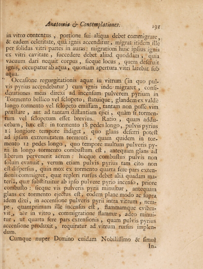 in vitro contentus , portione fui; aliqua debet commigrare & eadem celeritate, qua ignis accenditur, migrat itidem ille per folidas vitri partes in auras: migrationi huic ipfius ignis ex vitri cavitate , fuccedere debet aliud quoddam , quia vacuum dari nequit corpus , iicque locus , quem deferuit ignis, occupatur ab aqua, quoniam apertura vitri latebat fub aqua. Occafione regurgitationis aqux in vitrum (in quo pul¬ vis pyrius accendebatur.) cum ignis inde migraret, confi- derationes meas direxi ad incenfum pulverem pyrium in Tormento bellico vel felopeto; ftatuique, glandem ex valde longo tormento vel felopeto emiflam, tantam non poflc vim prx itare , aut ad tantam diftantiam ejici , quam ii tormen¬ tum vel felopetum eifet brevius. Ratio , quam addu¬ cebam, hxceft: in tormento 18 pedes longo, pulvis pyrius i i longiore tempore indiget , quo glans deferri poteft ad ipfam extremitatem tormenti , quam quidem in tor¬ mento 12 pedes longo , quo tempore multum pulveris py- rii in longo tormento combuftum eft , antequam glans ad liberum pervenerit aerem : hicque combuftus pulvis non folum evanuit , verum etiam pulvis pyrius tam cito non eft difperfus, quin mox ex tormento quarta fere pars exten¬ tionis commigret, qux repleri rurfus debet alia quadam ma¬ teria, qux fubftituitur ab ipfo pulvere pyrio incenlb, priore combufto : iicque vis pulveris pyrii minuitur , antequam glans ex tormento ejeftus eft, eodem plane modo ac fupra idem dixi, in accendone pulveris pyrii intra vitrum , nenir pe , quamprimum ille incenfus eft , flammamque evibra- vit j aer in vitro , commigratione flamma?, adeo minui¬ tur , ut quarta fere pars extenfionis , quam pulvis pyrius accenfione produxit, requiratur ad vitrum rurfus implen¬ dum. • '*j i ' Cumque nuper Domino cuidam Nobiliflimo Sc fimul In-