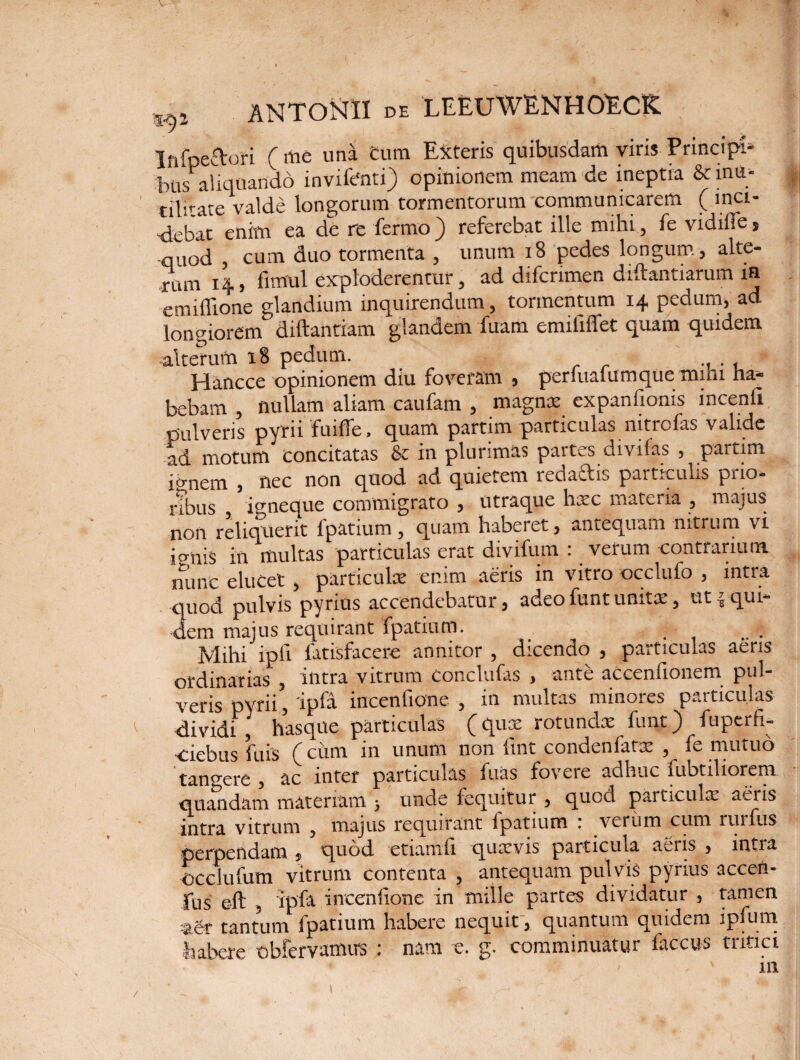 InfpecVori ( me una cum Exteris quibusdam viris Principi» bus aliquando invifenti) opinionem meam de ineptia 6c inii; tilitate valde longorum tormentorum communicarem (mci- Aebat enim ea de re fermo ) referebat ille mihi, fe vidiife s quod , cum duo tormenta , unum 18 pedes longum, alte¬ rum 14, fimul exploderentur, ad difcrimen diftantiarum in emiflione glandium inquirendum, tormentum 14 pedum, ad longiorem diftantiam glandem fuam emiiiffet quam quidem -alterum 18 pedum. Hancce opinionem diu foveram , perfualumque mini ha¬ bebam , nullam aliam caufam , magnx expanfionis incenfi pulveris pyrii fuiffe, quam partim particulas nitrofas valide ad motum Concitatas & in plurimas partes divifas , partim jo-nem , nec non quod ad quietem redaftis particulis prio¬ res io-neque commigrato , utraque hxc materia , majus non reliquerit fpatium , quam haberet, antequam nitrum vi ienis in multas particulas erat divifum : verum contrarium nunc elucet , particulae enim aeris in vitro occlufo , intra quod pulvis pyrius accendebatur, adeo funt unitae, ut equi¬ dem majus requirant fpatium. Mihi ipfi latisfacere annitor , dicendo , particulas aeris ordinarias , intra vitrum conclufas , ante aCcenfionem pul¬ veris pyrii, 'ipfa incenfione , in multas minores particulas dividi , hasque particulas (qux rotundx funt) fuperfi- 'debus fuis (cum in unum non lint condenfatx , fe mutuo tangere , ac inter particulas fuas fovere adhuc fubtiliorem qnandam materiam > unde fequitur , quod particula: aeris intra vitrum , majus requirant ipatium 1 verinn cum ruifus perpendam , quod etiamfi quicvis particula aeris , intra occiufum vitrum contenta , antequam pulvis pyrius accen- fus e-ft , ipfa incenfione in mille partes dividatur , tamen agr tantum fpatium habere nequit, quantum quidem ipfum habere obfervamus : nam e. g. comminuatur faccus tritici in
