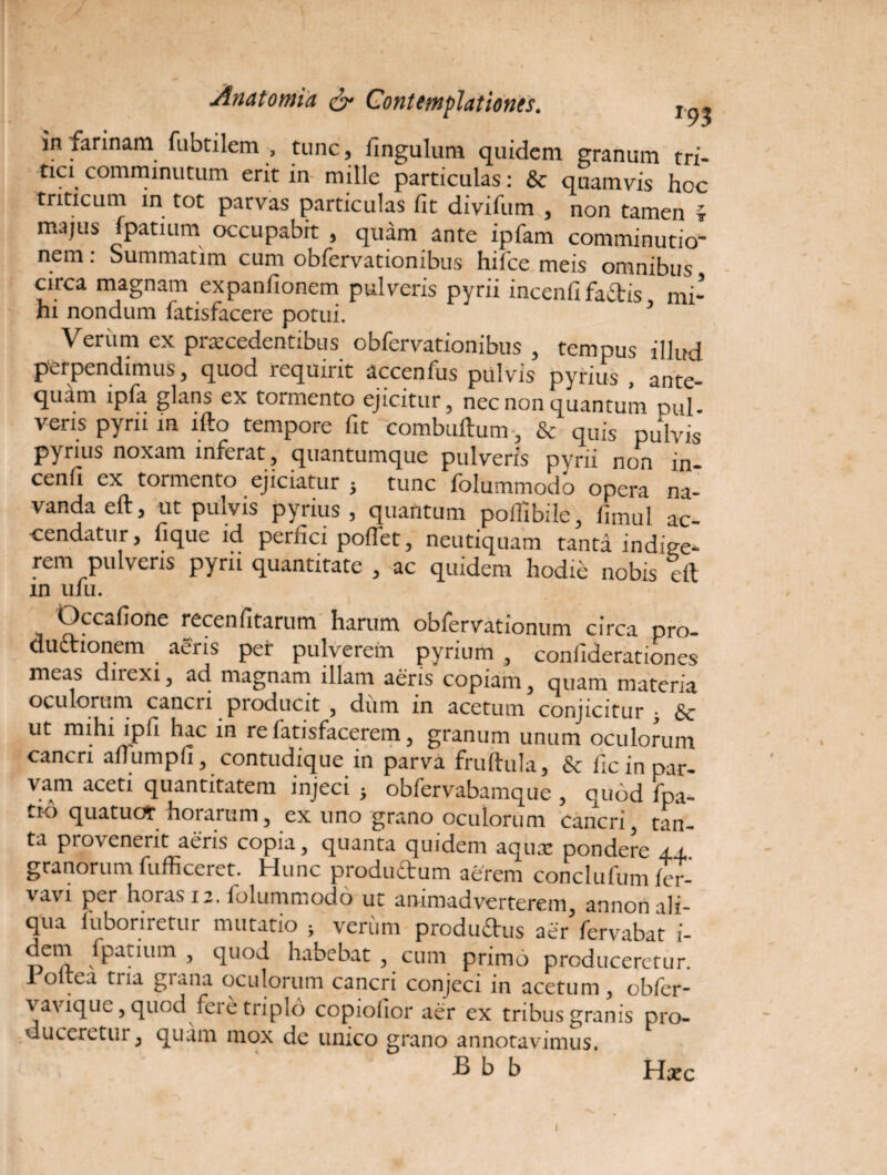 Anatomia & Contemplationes. r.p, in larinam fubtilem , tunc, fingulum quidem granum tri¬ tici comminutum erit in mille particulas: & quamvis hoc triticum in tot parvas particulas fit divifum , non tamen i majus fpatium occupabit , quam ante ipfam comminutio- nem: Summatim cum obfervationibus hilce meis omnibus circa magnam expanfionem pulveris pyrii incenfi faiStis mi¬ hi nondum fatisfacere potui. 5 Veriim ex procedentibus obfervationibus , tempus illud perpendimus, quod requirit accenfiis pulvis pyrius , ante¬ quam ipfa glans ex tormento ejicitur, nec non quantum mil- veris pyrii in lfto tempore fit combuftum. & quis pulvis pyrius noxam inferat , quantumque pulveris pyrii non in¬ cenfi ex tormento ejiciatur j tunc folummodo opera na¬ vanda eft, ut pulvis pyrius, quantum poifibile, fimul ac¬ cendatur, fique id perfici poifet, neutiquam tanta indige¬ rem pulveris pyrii quantitate, ac quidem hodie nobis eft in ufu. Occafione recenfitarum harum obfervationum circa pro¬ ductionem aeris per pulverem pyrium , confiderationes meas dncxi, ad magnam illam aeris copiam, quam materia oculorum cancri pioducit , dum in acetum conjicitur • ut mihi ipfi hac in re fatisfacerem, granum unum oculorum cancri aftumpfi, contudique in parva fruftula, & fic in par¬ vam aceti quantitatem injeci } obfervabamque , quod fpa- tK> quatucft hoiarum, ex uno grano oculorum cancri, tan¬ ta provenerit aeris copia, quanta quidem aquae pondere ±±. granorum fufficeret. Hunc productum aerem conclufum fer- vavi per horas 12. folummodo ut animadverterem, annon ali¬ qua fuboriretur mutatio > veriim produftus aer fervabat i- dem fpatium , quod habebat , cum primo produceretur. 1 oltea tria grana oculorum cancri conjeci in acetum , obfer- vavique, quod feie triplo copiolior aer ex tribus granis pro- duceretur, quam mox de unico grano annotavimus. B b b Hxc I