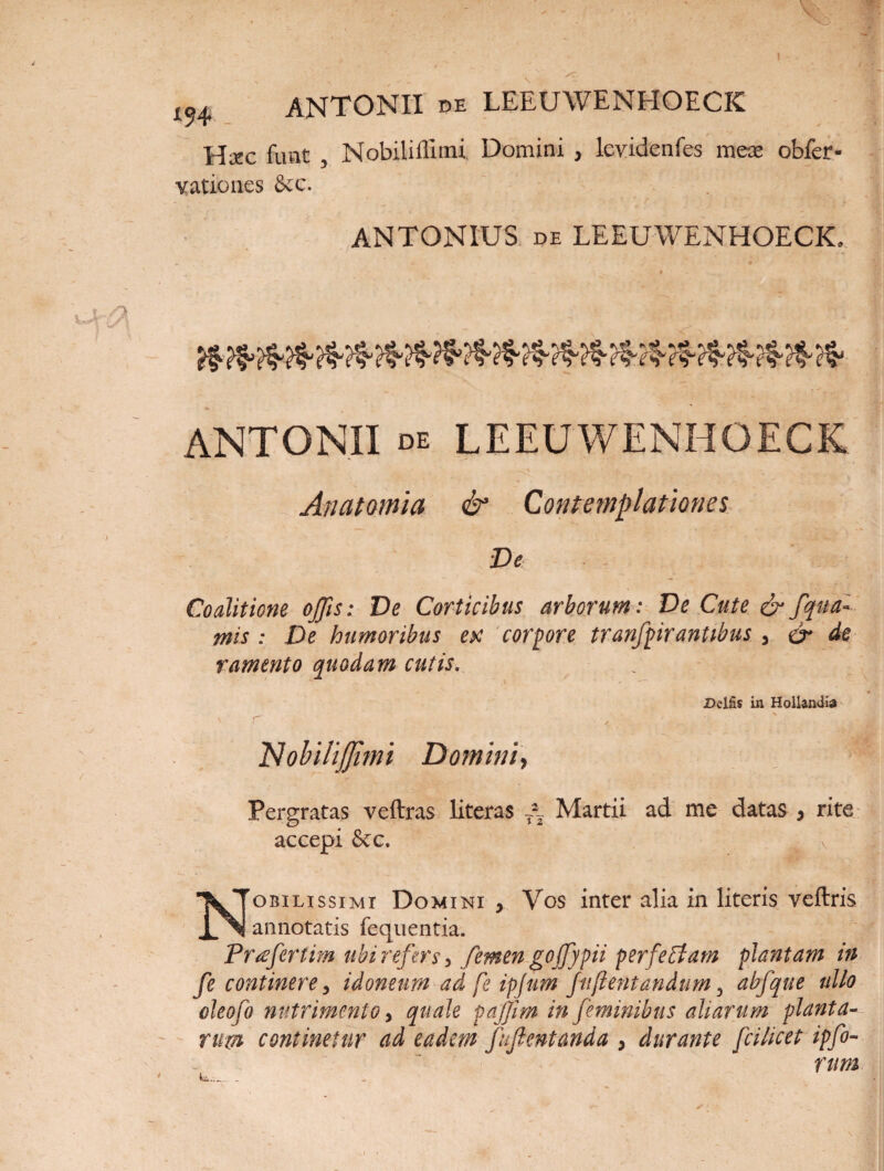 Hxc fuat , Nobiliffimi. Domini , levidenfes meas obfer* yationes &c. ANTONIUS de LEEUWENHOECK. * &?£&&&&&&&&&&&&&&&&&&&&■ ANTONII de LEEUWENHOECK Anatomia & Contemplationes De ‘ « - Coalitione ojjis: De Corticibus arborum: De Cute &fqua¬ ntis : De humoribus etc corpore tranfpir antibus , & de ramento quodam cutis. JDelfis in Hollandia Nobiliffimi Domini, Pergratas veftras literas Martii ad me datas , rite accepi &c. . ' Nobilissimi Domini > Vos inter alia in literis veftris annotatis fequentia. Profer tim ubi refersy femen gojfypii perfetfam plantam in fe continere 3 idoneum ad fe ipjum fu (lentandum 3 abfque ullo oleofo nutrimento > quale pajjim in feminibus aliarum planta¬ rum continetur ad eadem fuftentanda , durante fcilicet ipfo-