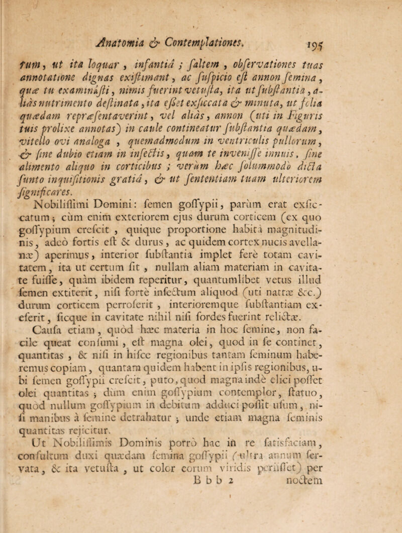 tutn, ut ita loquar , infantia ; faltem , obfervationes tuas annotatione dignas exifiimant, ac fufpicio eft annon femina, tu txaminkfti, nimis fuerint vetufia, ita utfubftantia sa¬ lias nutrimento deftinata ,ita eflet exficcata & minuta, ut folia quadam repr #flent averint, w/ alias, annon (futi in Figuris tuis prolixe annotas) /» contineatur fubflantta quadam, *vitello ovi analoga , quemadmodum in ventriculis pullorum, fine dubio etiam m infleti is, quam te mvenijfe innuis, alimento aliquo in corticibus ; vcriim h/ec folummodb ditia flunto inqmfitionis gratia, & tit fententiam luam ulteriorem fignrfi cares. Nobiliflimi Domini: femen goffypii, pariim erat exhe- catum; cum enim exteriorem ejus durum corticem (ex quo gofTypium crefcit , quique proportione habita magnitudi¬ nis, adeo fortis eft & durus, ac quidem cortex nucis avella¬ na:) aperimus, interior fubftantia implet fere totam cavi¬ tatem, ita ut certum fit , nullam aliam materiam in cavita¬ te fuifte, quam ibidem reperitur, quantumlibet vetus illud femen extiterit, nifi forte infedum aliquod (uti nattx Scc.) durum corticem perroferit , interioremque fubftantiam ex- eferit, ficque in cavitate nihil nili fordes fuerint relicta*. Caufa etiam , quod hxc materia in hoc femine, non fa¬ cile queat confumi , eft magna olei, quod in fe continet, quantitas , fk nili in hifce regionibus tantam feminum habe¬ remus copiam , quantam quidem habent in ipfis regionibus, u- bi femen goffypii crefcit, puto, quod magna inde elici poffet olei quantitas > dum enim gofTypium contemplor, ftatuo, quod nullum gofTypium in debitum adduci poftlt ufum, ni¬ li manibus a femine detrahatur > unde etiam magna feminis quantitas rejicitur. Ut Nobiliiiimis Dominis porro hac in re fatisfaciam, confultum duxi qusedam femina goffypii f-uhra annum fer- vata, & ita vetufta , ut coler eorum viridis pcrnffet) per B b b 2 nodem