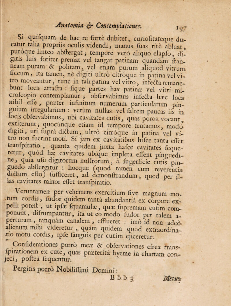 I * , Si quifquam de hac re forte dubitet, curiofitatcque du¬ catur talia propriis oculis videndi, manus fuas rite abluat, puroque linteo abftergat > tempore vero aliquo elapfo, di¬ gitis Iliis foriter premat vel tangat patinam quandam ffan- neam puram & politam, vel etiam purum aliquod vitrum iiccum, ita tamen, ne digiti ultro citroque in patina vel vi¬ tro moveantur, tunc in tali patina vel vitro, infe£ta remane¬ bunt loca attada : fique partes has patina; vel vitri mi- crolcopio contemplamur , obfervabimus infeda ha;c loca nihil e fle, prxter infinitum numerum particularum pin¬ guium irregularium : verum nullas vel faltem paucas iis in lo'.is obfervabimus, ubi cavitates cutis, quas poros vocant, extiterunt, quocunque etiam id tempore tentamus, modd digiti, uti fupra dictum, ultro citroque in patina vel vi¬ tro non fuerint moti. Si jam ex cavitatibus hifce tanta eflet tranfpiratio , quanta quidem juxta hafce cavitates feque- retur, quod hx cavitates ubique impleta eflfent pinguedi¬ ne, quia ufu digitorum noftrorum, a fup^erficie cutis pin¬ guedo abftergitur : hocque (quod tamen cum reverentia didum eflxf) fufficeret, ad demonftrandum, quod per il¬ las cavitates minor eflet tranfpiratio. Veruntamen per vehemens exercitium five magnum mo- .tum cordis, fuuor quidem tanta abundantia ex corpore ex¬ pelli poteft , ut ipfx fquamulae, quae fupremam cutim com¬ ponunt, difrumpantur, ita ut eo modo fudor per talem a- perturam, tanquam canalem , efflueret : imo id non adeo alienum mihi videretur , quam quidem quod extraordina¬ rio motu cordis, ipfe fanguis per cutim ejiceretur. Confiderationes porro mea; &: obfervationes circa trans— fpirationem ex cute, quas prxterita hyeme in chartam con¬ jeci, poltea lequentur. Pergitis porro Nobiliflimi Domini: B b b j Netu»