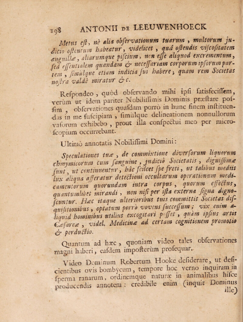 Metm e (i, ni dia obfervationum tuarum , multorum ju- (ijao oftentum habeatur, videlicet , qua oftendts vijcofitatem eno mll,a, aliarum que pifcium, ncn effe aliquod excrementum, fed effentialem quandam & neceffariam corporum ipforim far- tem , Jimulque etiam indicia fui habere} quam rem Societas noilra valde miratur &c. Refoondeo , quod obfervando mihi ipfi fatisfecifiem, verum ut idem pariter Nobiliffimis Dominis prxftare pof- hm obfervationes qunfdam pono in hunc finem mftitiiv^n- Ais in me fu ici piam /fimulque delineationem nonnullorum vaforum exhibebo , prout illa confpectui meo per raicro- ' fcopium occurrebant. Ultimo annotatis Nobiliffimi Domini: Speculationes tuae , de commixtione diverfotum liquorum thmymicorum cum fanguine , judicio Societatis , digniffima: fvnt ut continuentur, hac fcilcet fpe freti, ut talious medus jlux aliqua afferatur detectioni occultarum operationum medi- ■camentorum quorundam intra corpus, quorum effetius, quantumlibet mirandi, non nifi per tfta externa figna digno- fcuntur Ihec itaque ulterioribus tuis committit Societas dtj- quihtionibus , optatum porro vovens fucceffum ; vix enim a- liquid hominibus utilius excogitari pffet, quam ipfius artis €ffare<e , videl. Medicina ad certam cognitionem promotio & perduttio. Quantum ad hxc , quoniam video tales obfervationes magni haberi, eafdem impofteriim profequar. 'O Video Dominum Robertum Hooke defiderare, ut defi¬ cientibus ovis bombycum, tempore hoc verno inquiram m fperma ranarum, ordinemque naturx in animalibus hiice producendis annotem : credibile enim (inquit Dominus s