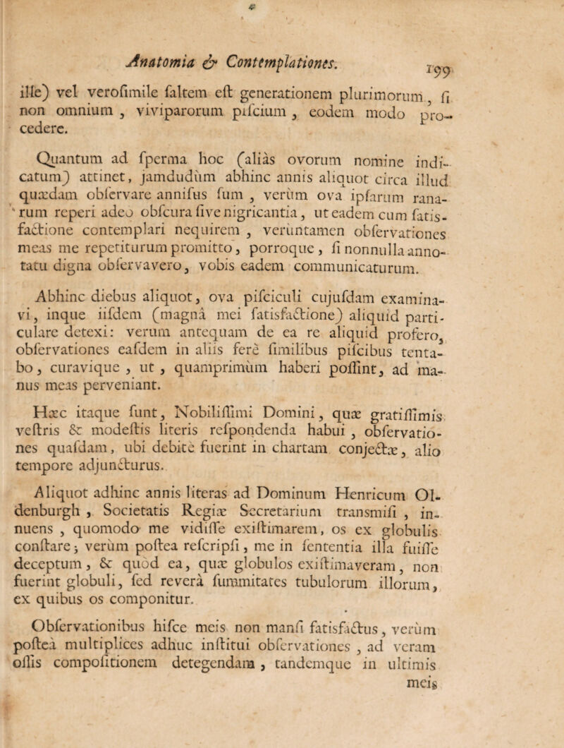 4' A / Anatomia & Contemplationes. ille) vel verofimile faltem eft generationem plurimorum fi non omnium , viviparorum pifcium , eodem modo p?ro- * cedere. Quantum ad fperma hoc ('alias ovorum nomine indi¬ catum) attinet, jamdudum abhinc annis aliquot circa illud quaedam obfervare annifus fum , veriim ova ipfarum rana- vrum reperi adeo obfcura five nigricantia, ut eadem cum fatis- faCtione contemplari nequirem , verimtamen obfervationes meas me repetiturum promitto, porroque, fi nonnulla anno¬ tatu digna obfervavero, vobis eadem communicaturum. Abhinc diebus aliquot, ova pifciculi cujufdam examina¬ vi, inque iifdem (magna mei fatisfaftione) aliquid parti¬ culare detexi: verum antequam de ea re aliquid profero obfervationes eafdem in aliis fere fimilibus pifeibus tenta- bo, curavique , ut , quamprimum haberi poffint, ad ma¬ nus meas perveniant. Hcec itaque funt, Nobiliffimi Domini , quae gratiffimis veftris & modeftis literis refpondenda habui , obfervatio¬ nes quafdam, ubi debite fuerint in chartam conjeCtae, alio tempore adjuncturus. Aliquot adhinc annis literas ad Dominum Henricum OI- denburgh , Societatis Regiae Secretarium transmifi , in¬ nuens , quomodo me vidifte exiftimarem, os ex globulis conflare * verum poftea refcripfi, me in fententia illa fuiffe deceptum, & quod ea, quae globulos exiftimaveram 5 non fuerint globuli, fed revera fummitates tubulorum illorum, ex quibus os componitur. Obfervationibus hifce meis non manfi fatisfa&us, verum poftea multiplices adhuc inftitui obfervationes , ad veram offis compofitionem detegendam , tandemque in ultimis meig