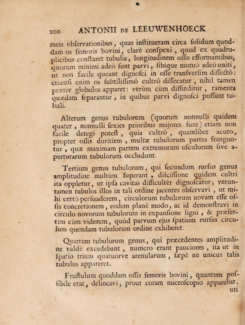 meis obfervationibus, quas inftitueram circa folidum quod¬ dam os femoris bovini, clare confpexi , quod ex quadru¬ plicibus conftaret tubulis, longitudinem ollis efformantibus} quorum minimi adeo funt parvi > libique mutuo adeo uniti j ut non facile queant dignofci in ofle tranfverfim diffe&o: etiamfi enim os fubtiliffimo cultro diflecatur , nihil tamen pnrter globulos apparet; verum cum diffinditur , ramenta quaedam* feparantur , in quibus parvi dignofci poliunt tu¬ buli. I Alterum genus tubulorum (quorum nonnulli quidem quater 3 nonnulli fexies prioribus majores funt} etiam non facile detegi poteft , quia cultro , quamlibet acuto y propter offis duritiem , multae tubulorum partes frangun¬ tur j quae maximam partem extremorum ofculorum live, a- perturarum tubulorum occludunt. Tertium genus tubulorum, qui fecundum rurfus genus amplitudine multum fuperant , difciffione quidem cultri ita oppletur, ut ipfa cavitas difficulter dignofcatur > verun- tamen tubulos illos in tali ordine jacentes obfervavi , ut mi* hi certo perfuaderem, circulorum tubulorum novam effe of¬ fis concretionem, eodem plane modo, ac id demonllravi in circulo novorum tubulorum in expanfione ligni , & praefef- tim cum viderem, quod parvum ejus fpatium rurfus circu¬ lum quendam tubulorum ordine exhiberet. Quartum tubulorum genus, qui praecedentes amplitudi¬ ne valde excedebant , numero erant pauciores , ita ut in fpatio trium quatuorve arenularum 3 fepe ne unicus talis tubulus appareret. Fruftulutn quoddam offis femoris bovini, quantum pof- fibile erat , delineavi, prout coram microfcopio apparebat, 1 - uti : ' ■ ' . _ \ ■ ; * r ' \ i /