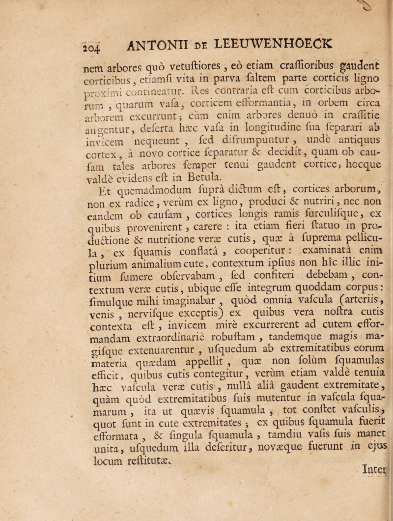 nem arbores quo vetuftiores , eo etiam craflioribus gaudent corticibus, etiamfi vita in parva faltem parte corticis ligno proximi contineatur. Res contraria eft cum corticibus arbo¬ rum , quarum vafa, corticem efformantia, in orbem circa arborem excurrunt; ciim enim arbores dentio in craffitie augentur, delerta hxc vafa in longitudine fua feparari ab invicem nequeunt , fed difrumpuntur , unde antiquus cortex a novo cortice feparatur & decidit, quam ob cau- fam tales arbores femper tenui gaudent cortice, hocque valde evidens eft in Betula. Et quemadmodum fupra didum eft, cortices arborum, non ex radice, verum ex ligno, produci & nutriri, nec non eandem ob caufam , cortices longis ramis furculifque, ex quibus provenirent, carere : ita etiam fieri ftatuo in pro¬ ductione & nutritione verx cutis, qux a fuprema pellicu¬ la ex fquamis conflata , cooperitur : examinata enim plurium animalium cute, contextum ipfius non hic illic ini¬ tium lumere obfervabam , fed confiteri debebam , con¬ textum verx cutis, ubique efie integrum quoddam corpus: fimulque mihi imaginabar , quod omnia vafcula (arteriis, venis , nervifque exceptis) ex quibus vera noftra cutis contexta eft , invicem mire excurrerent ad cutem effor- mandam extraordinarie robuftam , tandemque magis ma- gifque extenuarentur , ufquedum ab extremitatibus eorum ' materia quxdam appellit , qux non folum fquamulas efficit, quibus cutis contegitur, verum etiam valde tenuia Jixc vafcula verx cutisg nulla alia gaudent extremitate, quam quod extremitatibus fu is mutentur in vafcula fqua- marum , ita ut qux vis fquamula , tot conftet vafculis, quot funt in cute extremitates ; ex quibus fquamula fuerit efformata , & fingula fquamula , tamdm vafis fuis manet unita, ufquedum illa deferitur, novxque fuerunt in ejus locum reftitutx^ <
