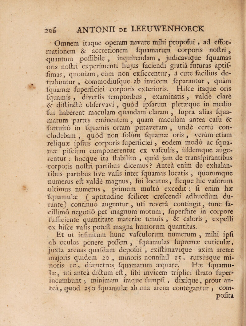 - Omnem itaque operam navare mihi propofui , ad e ftor- mationem & accretionem fquamarum corporis noftri, quantum poffibile , inquirendam , judicavique fquamas oris noftri experimenti hujus faciendi gratia futuras aptif- fimas, quoniam, cum non exficcentur, a cute facilius de¬ trahuntur , commodiufque ab invicem feparantur , quam fquamx fuperficiei corporis exterioris. Hifce itaque oris fquamis , diverlis temporibus , examinatis , valde clare & diftinfte obfervavi , quod ipfarum plerxque in medio fui haberent maculam quandam claram , fupra alias fqua¬ marum partes eminentem , quam maculam antea cafu & fortuito in fquamis ortam putaveram , unde certo con¬ cludebam , quod non folum fquamx oris , verum etiam reliqux ipfius corporis fuperficiei, eodem modo ac fqua¬ mx pifcium componerentur ex vafculis, iifdemque auge¬ rentur : hocque ita ftabilito , quid jam de transfpirantibus corporis noftri partibus dicemus? Anteii enim de exhalan¬ tibus partibus five vafis inter fquamas locatis , quorumque numerus eft valde magnus, fui locutus, ficque hic vaforum ultimus numerus , primum multo excedit : fi enim hx fquamulx ( aptitudine fcilicet crefcendi adhucdiim du¬ rante) continuo augentur, uti revera contingit, tunc fa¬ cillimo negotio per magnum motum, fuperftite in corpore fufficiente quantitate materix tenuis , & caloris , expelli ex hifce vafis poteft magna humorum quantitas. Et ut infinitum hunc vafculorum numerum , mihi ipfi ob oculos .ponere poftem , fquamulas fupremx cuticulx, juxta arenas quafdam depofui , exiftimavique axim arenx majoris quidem 20, minoris nonnihil 15, rursiisque mi¬ noris 10, diametros fquamarum xquare. Hx fquamu¬ lx , uti antea diftum eft, fibi invicem triplici ftrato fuper- incumbunt ; minimam itaque fumpfi , dixique, prout an¬ tea, quod 250 fquamulx ab una arena contegantur 5 com* polita J