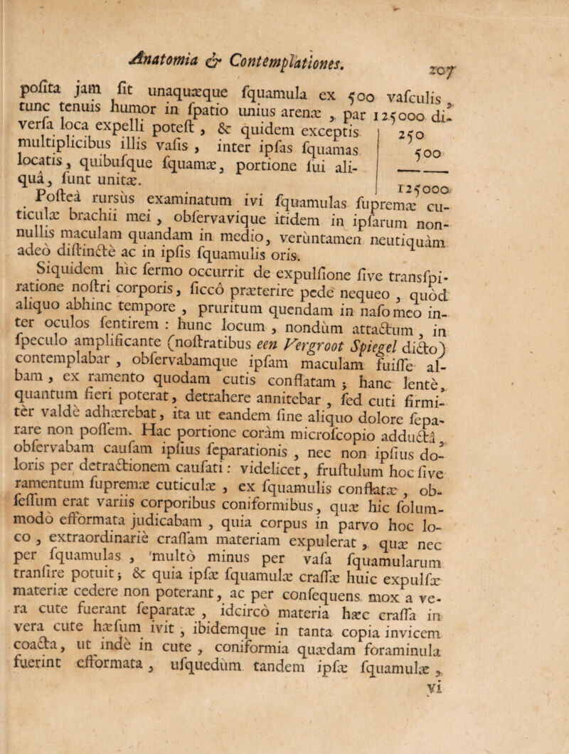 poflta jam fit unaquaeque fquamula ex 500 vafculis tunc tenuis humor in fpatio unius arenae * par 125000 di verfa loca expelli poteft , & quidem exceptis multiplicibus illis vafis , inter ipfas fquamas locatis ? quibufque fquamse3 portione lui ali¬ qua 5 funt unite. T , * roltea rursus examinatum ivi fquamulas fupremae cu- ticulx brachii mei , obfervavique itidem in ipfarum non- nullis maculam quandam in medio, veriintamen neutiquam adeo diihncte ac in ipfis fquamulis oris. Siquidem hic fermo occurrit de expulfione iive transfpi- ratione noftri corporis, ficco prxterirc pede nequeo quod aliquo abhinc tempore , pruritum quendam in nafomeo in¬ ter oculos fentirem : hunc locum , nondum attactum in fpeculo amplificante (noftratibus een Fergroot Spiegel dido) contemplabar , obfervabamque ipfam maculam fuiile al¬ bam , cx ramento quodam cutis conflatam } hanc lente quantum heri poterat, detrahere annitebar , fed cuti firmi¬ ter valde adhaerebat, ita ut eandem fine aliquo dolore fepa- rare non poflem. Hac portione coram microfcopio adducta obfervabam caufam ipfms feparationis , nec non ipfius do- loiis per detractionem caufati: videlicet, fruftulum hocfive ramentum fupremae cuticula: , ex fquamulis conflatae, ob- feflum erat variis corporibus coniformibus, quae hic folum- modo eftormata judicabam , quia corpus in parvo hoc lo¬ co , extraordinarie craflam materiam expulerat , quae nec per fquamulas , 'multo minus per vafa fquamularum tranfire potuit $ 6*. quia ipfae fquamulae craflae huic expulfx materia: cedere non poterant, ac per confequens mox a ve¬ ra cute fuerant feparatx , idcirco materia haec crafTa in vera cute haefuni ivit , ibidemque in tanta copia invicem coacta, ut inde in cute, coniformia quaedam foraminula fuerint cflormata, ufquedum tandem ipfae fquamulx , Vi W