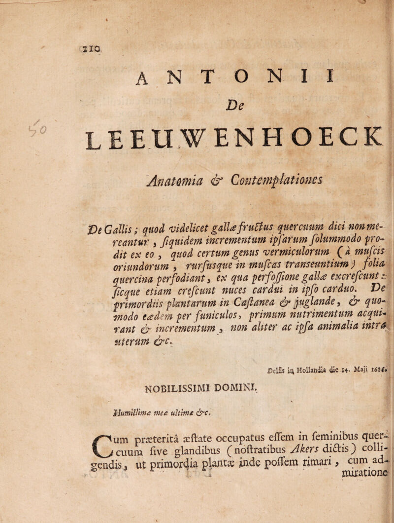 » 210 ANTONII t De LEEUWENHOECK An at efni a & Contemplationes De Gallis; quod videlicet galla frutfus quercuum dici nonme- reantur , fiquidem incrementum ipfarum folummodo pro¬ dit ex eo , quod certum genus vermiculorum (l mufcis oriundorum , rurfusque in mufcas transeuntium ) folia, quercina perfodiant, ex qua perfoffionegalla excrefcunts ficque etiam crefcunt nuces cardui in ipfo carduo. Ve primordiis plantarum in Cafianea & juglande, & quo¬ modo eadem per funiculos, primum nutrimentum acqui¬ rant & incrementum , non aliter ac ipfa animalia intra uterum &c. Deliis HollandU die s+. Maji NOBILISSIMI DOMINI, • X Humillima mea ultima &c, Cum praeterita aeftate occupatus effem in feminibus quer¬ cuum five glandibus ( noftratibus Akers didis) colli¬ gendis, ut primordia piant» inde poffem rimari, cum ad-