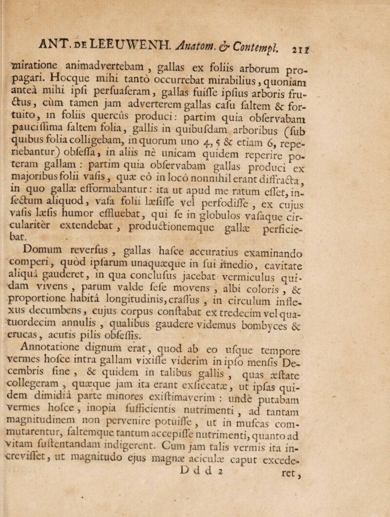 212 ANT. de LEEUWENH. Anatoni. & Contcmpl. miratione animadvertebam , gallas ex foliis arborum pro¬ pagari. Hocque mihi tanto occurrebat mirabilius, quoniam antea mihi ipli perfuaferam, gallas fuifle ipfius arboris fru- ftus, ciim tamen jam adverterem gallas cafu laltem & for¬ tuito, in foliis quercus produci: partim quia obfervabam pauciffima faltem folia, gallis in quibufdam arboribus ffub quibus folia colligebam, in quorum uno 4, s & etiam 6, repo¬ nebantur) obfefla, in aliis ne unicam quidem reperire po¬ teram gallam : partim quia obfervabam gallas produci ex majoribus folii valis, qua: eo in loco nonnihil erant diffrada in quo galla: efformabantur: ita ut apud me ratum eflet, in¬ fectum aliquod, vafa folii lxfilTe vel perfodilTe , ex cujus valis laffls humor effluebat, qui fe in globulos vafaque cir- culanter extendebat , productionemque galla: perficie¬ bat. Domum rcvcrlus , gallas hafce accuratius examinando comperi, quod lpfarum unaquaeque in fui itnedio, cavitate aliqua gauderet, in qua conclulus jacebat vermiculus qui* dam vivens , parum valde fefe movens , albi coloris , & proportione habita longitudinis, crafflus , in circulum infle¬ xus decumbens, cujus corpus conflabat extredecimvelqua- tuordcciin annulis , qualibus gaudere videmus bombyces & erucas, acutis pilis obfeffis. Annotatione dignum erat, quod ab eo ufque tempore vermes hofce intra gallam vixifie viderim in ipfo menfis De¬ cembris fine , Sc quidem in talibus gallis , quas ceftate collegeram , quaeque jam ita erant exficcatx, ut ipfas qui¬ dem dimidia part*. minores exiAimaverim : unde putabam vermes hofce, inopia fufficientis nutrimenti , ad tantam magnitudinem non pervenire potuifle , ut in mufeas com¬ mutarentur, faltemque tantum accepifle nutrimenti, quanto ad vitam fuflentandam indigerent. Cum jam talis vermis ita in- c re vi flet, ut magnitudo ejus magna: acicula: caput excede¬ re • ' Dddz ret,