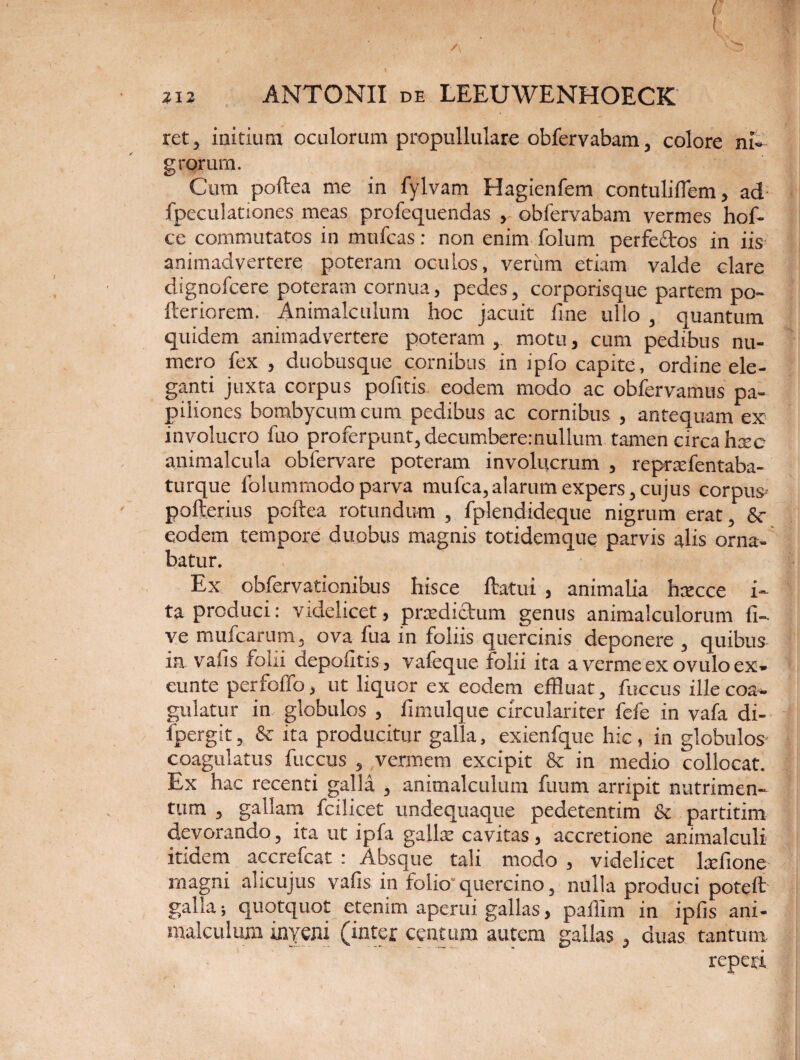 / 212 ANTONII DE LEEUWENHOECK ret, initium oculorum propullulare obfervabain, colore ni¬ grorum. Cum poftea me in fylvam Hagienfem contuliflem, ad fpeculationes meas profequendas , obfervabam vermes hof- ce commutatos in mufcas: non enim folum perfeftos in iis animadvertere poteram oculos, veriim etiam valde clare dignofcere poteram cornua, pedes, corporisque partem po- fteriorem. Animalculum hoc jacuit fine ullo , quantum quidem animadvertere poteram, motu, cum pedibus nu¬ mero fex , duobusque cornibus in ipfo capite, ordine ele¬ ganti juxta corpus pofitis eodem modo ac obfervamus pa¬ piliones bombycum cum pedibus ac cornibus , antequam ex involucro fuo proferpunt,decumbere:nullum tamen circa haec animalcula obfervare poteram involucrum , repraxfentaba- turque folummodo parva mufca,alarum expers,cujus corpus- pofterius pcftea rotundum , fplendideque nigrum erat, Sc eodem tempore duobus magnis totidemque parvis alis orna¬ batur. Ex obfervationibus hisce ftatui , animalia hxccc i» ta produci: videlicet, praedictum genus animalculorum li¬ ve mufcarum, ova fua in foliis quercinis deponere , quibus in vafis folii depolitis, vafeque folii ita a verme ex ovulo ex» eunte perfoffo, ut liquor ex eodem effluat, fuccus ille coa¬ gulatur in globulos , fimulque circulariter fefe in vafa di- fpergit, & ita producitur galla, exienfque hic, in globulos- coagulatus fuccus , vermem excipit & in medio collocat. Ex hac recenti galla , animalculum fuum arripit nutrimen¬ tum , gallam fcilicet undequaque pedetentim & partitim devorando, ita ut ipfa gallae cavitas , accretione animalculi itidem accrefcat : Absque tali modo , videlicet lrefione magni alicujus vafis in folio- quercino, nulla produci poteft galla; quotquot etenim aperui gallas, pailim in ipfis ani¬ malculum inyeni (inter centum autem gallas, duas tantum repexi