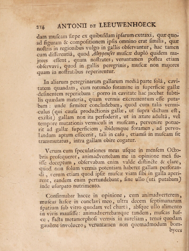 cliini mu icam fxpe cx quibufdam ipfarum extraxi , qux quo- ad figuram Se compofitionem ipfis omnino erat fimilis, qux noflris in regionibus vulgo in gallis obfervantur, hac tamen cum differentia, quod Jleppenfes mufex duplo quidem ma¬ jores effent , quam noftrates •, veruntamen poftea etiam obfervavi, quod in gallis peregrinis, mu lex non majores .quam in noftratibus reperirentur. In aliarum peregrinarum gallarum media parte foli, cavi¬ tatem quandam, cum rotundo foramine in fuperficie gallx . delinentem reperiebam : porro in cavitate hac jacebat fubti- lis quxdam materia, quam vermis excrementum elTe puta¬ bam : unde firmiter concludebam, quod cum talis vermi¬ culus (qui -caufa produ6tionis gallx, ut fupra didbitm eft, exiftit) gallam non ita perfoderit, ut in xtate adulta, vel tempore mutationis vermiculi in mufeam, pervenire potue¬ rit ad gallx fuperficiem , ibidemque foramen , ad pervo¬ landum aptum effecerit, tali in cafu , etiamfi in mufeam fit transmutatus, intra gallam obire cogatur. Verum cum fpeculationes meas ufque in menfem Ofto- bris profequerer, animadvertebam me in opinione mea fu- iffe deceptum , obfervabam enim valde ditrincte & clare, quod cion folum vermis potentiam haberet gallam perforan¬ di , verum etiam quod ipfx mufex viam fibi in galla aperi¬ rent , eandem enim pertundebant, fine ullo (uti putabam) inde ufurpato nutrimento. 'Confirmabar haccc in opinione , cum animadverterem , wmfeas hafce in conclavi meo, ultra decem feptimanaram ■fpatium fub vitro quodam vel charta, abfque ullo alimento an vivis manfiffe: animadvertebamque tandem, mufeas haf¬ ce , fadta metamorphofi vermis in aureliam , tenui quodam gaudere Involucro , veruntamen non quemadmodum bom-