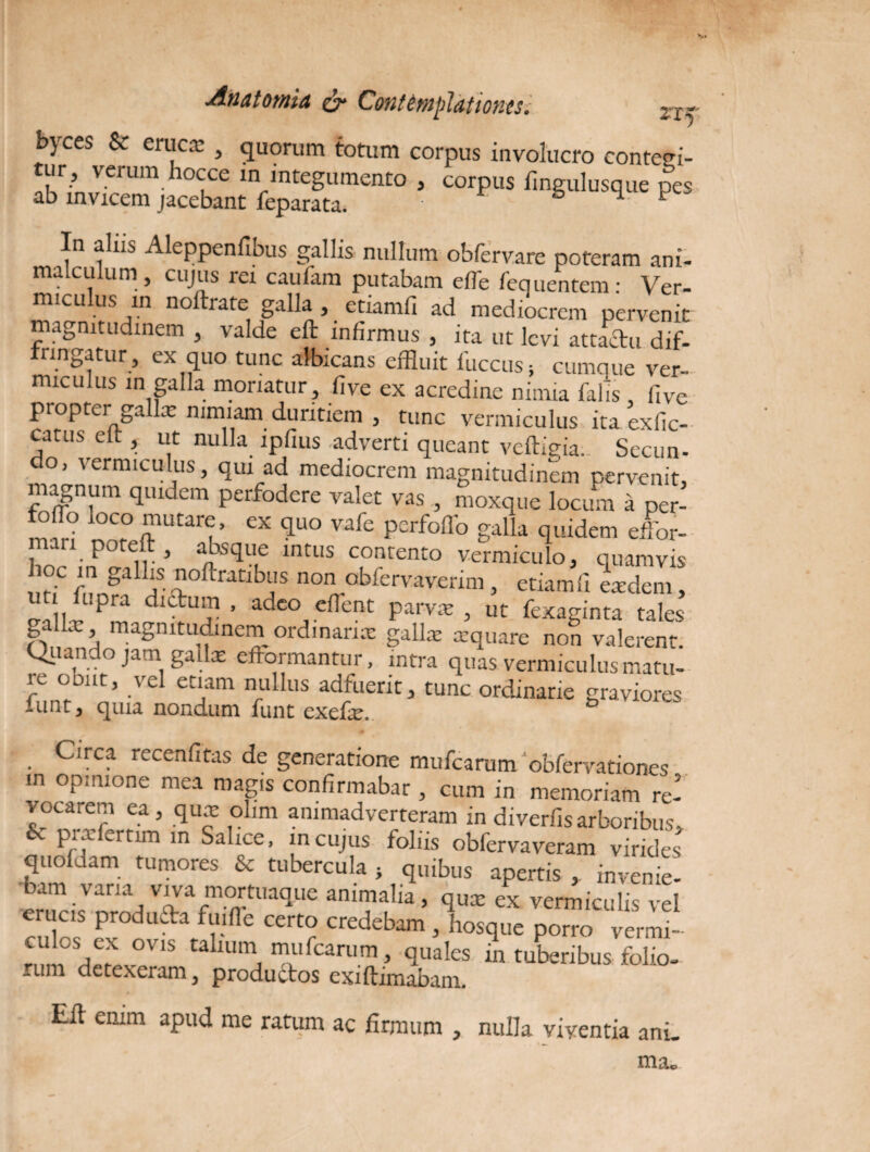 bjces & eruca' , quorum totum corpus involucro contegi¬ tur, verum hocce in integumento , corpus iingulusque pes ab invicem jacebant feparata. & m. f In alus Aleppenfibus gallis nullum obfervare poteram ani- malculum , cujus rei caufam putabam effle fequentem • Ver¬ miculus in noftrate galla , etiamfi ad mediocrem pervenit magnitudinem , valde eft infirmus , ita ut levi attaftu dif- nn^atur , ex quo tunc albicans effluit fuccus; cumque ver¬ miculus in galla moriatur, five ex acredine nimia falis , five propter gallx nimiam duritiem , tunc vermiculus itaexfic- catus eft , ut nulla lpfius adverti queant vcftigia.. Secun- o, vermiculus, qui ad mediocrem magnitudinem pervenit, magnum quidem perfodere valet vas , moxque locum a per- lZZrtZrCr, eX *U° vafe pCrfoflb 8alla quidem efflor- i • ^ ir* anxsqufe intLIS contento vermiculo, quamvis hoc in gallis noftratibus non obfervaverim, etiamfi eadem, nti lupra dictum, adeo efflent parva , ut fexaginta tales \ magnitudinem ordinarix gallx xquare non valerent. Quando jam gallx eftormantur, intra quas vermiculus matu- ie ooitt, vel etiam nullus adfuerit, tunc ordinarie graviores lunt, quia nondum funt exefx. & Circa recenfitas de generatione mufearum obfervationes in opinione mea magis confirmabar , cum in memoriam re¬ vocarem ea, qux olim animadverteram in diverfisarboribus, ouoffam^r 10 Sa ;nCUJ;lS f°llis ob^ervaveram virides quofdam tumores & tubercula } quibus apertis , invenie¬ bam vana viva mortuaque animalia, qux ex vermiculis vel cuffls3 CCrtr credebam 3 hosque porro vermi- rnm Um\ mufearum, quales in tuberibus folio- rum detexeram 3 productos exiftimabam. Eft enim apud me ratum ac firmum , nulla viventia anu ma