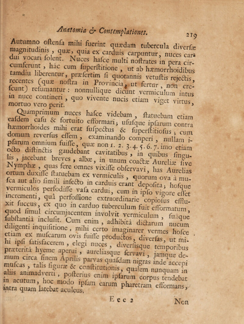 Autumno oftenfa mihi fuerint qusedam tubercula diverfic magnitudinis , quat, quia ex carduis carpuntur, nuces ca£ du, vocari folent. Nuces hafce multi noltrates in pera c?r- cumferunt , hac cum fuperftitione , ut ab hxmorrhoidibus tamdiu liberentur, pnrfcrtim fi quotannis vetuftis rejectis recentes (qux noftra in Provincia, ut fertur , non c e-’ fcunt) refumantur: nonnulhque dicfmt vermiculum intus m nuce contineri, quo vivente nucis etiam viret virtus mortuo vero perit. * ° A Quamprimum nuces hafce videbam , ftatuebam etiam eafdem cafu & fortuito eftormari > ufufque ipfarum contra hxmorrhoides mihi erat fufpedus & fuperftitiofus • cum domum reverfus eiTem , examinando comperi nullam ? pfarum omnium fuilfe, qute non i - 1 pto.diftinai. gaudebant ££ Nvmnlv^H' blCJCS J dbx ’ m unum coaax Aurelia: five Nympha: , quas fere omnes vixilfe obfervavi has AnHno fcTauttiST^hmfS ^ VerT;iCUliS ’ Wum ova a mu- ica aut alio limili mlefto m carduis erant depofita- hcfcmr vermiculos perfodifle vafa cardui, cum in ipfo vigore eS incrementi, qui perfoffione extraordinarie copioius efflm xit fuccus, ex quo in carduo tuberculum fuit efformatum quod fimul circumjacentem involvit vermiculum fu-que fubftantia inclufit. Cum enim , adhibita didam m nucum diligenti inquifitione , mihi certo imaginarer vermes ho etiam ex mufearum ovis fuiffe produefos, diverfas ut nfi ' lu ipfi fatisfacerem , elegi nuces , diverfisque temponNis prxtcata hjeme aperui , aurehasque fervavi , jamqi-e de mum circa finem Aprilis parvas quafdam nigras inde^acceoi XsTnimadverfUra % CCnftlCutlonis> q™!em nunquam m in JnZ ZomoPd°0 Xomfor .COTP“V™*b« intra quam latebat aculeus pharetram efformans, E ee 3 Non