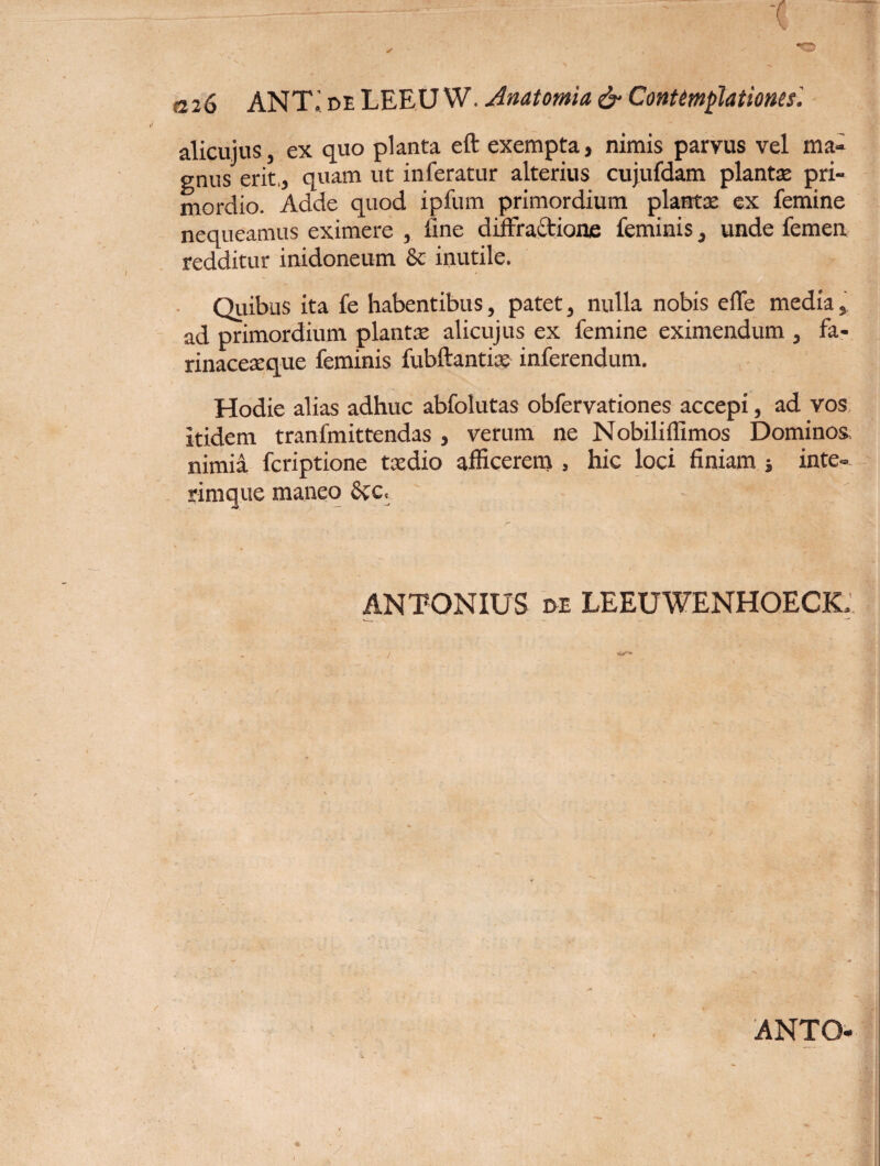 a26 ANT.' de LEEU W. Anatomici & Contemplationes'. alicuius, ex quo planta eft exempta, nimis parvus vel ma¬ gnus erit., quam ut inferatur alterius cujufdam plantse pri¬ mordio. Adde quod ipfum primordium planta: ex femine nequeamus eximere , fine diffractione feminis, unde femen redditur inidoneum & inutile. Quibus ita fe habentibus, patet, nulla nobis effe media, ad primordium plantaz alicujus ex femine eximendum , fa- rinacexque feminis fubftantix inferendum. Hodie alias adhuc abfolutas obfervationes accepi, ad vos itidem tranfmittendas , verum ne Nobiliffimos Dominos nimia fcriptione txdio afficerem , hic loci finiam ; inte- rimque maneo SvC, ANTONIUS de LEEUWENHOECK. ANTO-