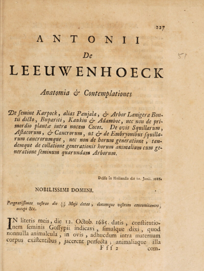 ANTONII De 2J7 LEELIWENHOECK Anatomici & Contemplationes De femine Karpock, alias Panjala, & Arbor Lanigera Pon¬ tii dicto , Bupariti, Kaukin & Adamboe, nec non de pri¬ mordio plantae intra nucem Cocos. De ovis Squillarum. Apiacorum, & Cancrorum, ut & de Embryonibus fquilla- rum cancrorumque , nec non de horum generatione, tan- denique de collatione generationis horum animalium cum ge¬ neratione feminum quarundam Arborum. * ' i Delfis In Hollandia die io. Junii. i6?5* NOBILISSIMI DOMINI. PcrgratiJJimas vefiras die Maji datas , dmumque vejlrum concomitantes accepi dcc. * t IN literis meis5 die 12. Octob. 1685. datis , conftitutio- nem leminis Goflypii indicavi 3 iimulque dixi, quod nonnulla animalcula , in ovis , adhucdum intra maternum corpus exiftentibus ; jacerent perfefta ; animaliaque illa