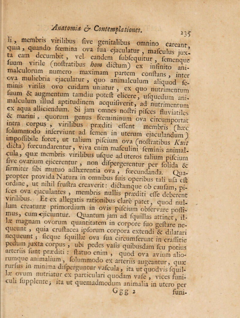 3> ii, membris virilibus five genitalibus omnino careant quia , quando femina ova fua ejaculatur , mafculus jux! ta eam decumbit , vel eandem fubfequitur , femenque niakulommC (noftratlbus hom ex infinito ani- malculorum numero maximam partem conflans , inter ova muliebria ejaculatur, quo animalculum aliquod fe¬ minis virilis ovo cuidam uniatur , ex quo nutrimentum luum & augmentum tamdiu poteft elicere, ufquedum ani¬ malculum illud aptitud.nem acquifiverit, ad nutrimentum ex aqua alliciendum. Si jam omnes noftri pifces fluviatiles • manni , quorum genus femininum ova circumportat intra corpus , virilibus prcediti eflent membris fhxc loiummodo infemunt ad femen in uterum ejaculandum J impollibdc foret, ut talium pifcium ova (noftratibus Kuit dicta) fecundarentur, viva enim mafculini feminis animal- cula, qux membris virilibus ufque ad uteros talium pifcium five ovarium ejicerentur , non difpergerentur per folida & flinuter iibi mutuo adhxrentia ova, fecundanda. Qiia- propter provida Natura in omnibus fuis operibus tali ufa eft ordine, ut nihil fruftra creaverit: didamque ob caufam, pi- kes ova ejaculantes , membris nullis praediti dfe deberent viulibus. Lt ex allegatis rationibus clare patet, quod nul¬ lum creaturae primordium in ovis pifcium obfervare pofli- mus, cum-ejiciuntur. Quantum jam ad fquillas attinet, il- Jx magnam ovorum quantitatem in corpore fuo geftare ne¬ queunt , quia cruftacea lpforum corpora extendi & dilatari nequeunt ; ficque fquillae ova fua circumferunt in crallitie pedum juxta corpus , ubi pedes valis quibusdam feu potius ai teras lunt prxditi : ftatuo enim , quod ova avium alio- 1 umque animalium folummodo ex arteriis augeantur, ause i ui uis in minima ddperguntur vafcula, ita ut quodvis fquil- lx ovum nutriatur ex particulari quodam vafe , vices funi¬ culi lupplentei ita ut quemadmodum animalia in utero per