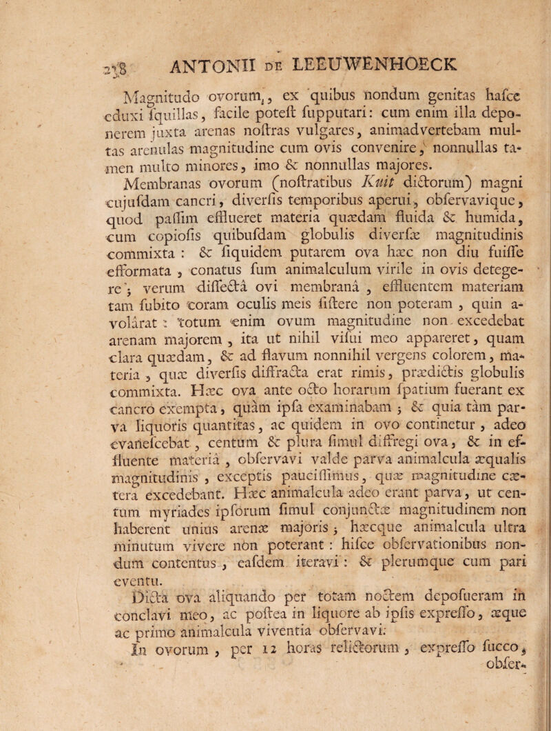 Magnitudo ovorum,, ex quibus nondum genitas hafce eduxi fquillas, facile poteft fupputari: cum enim illa depo¬ nerem juxta arenas noflras vulgares, animadvertebam mul¬ tas arenulas magnitudine cum ovis convenire ,v nonnullas ta¬ men multo minores, imo ■& nonnullas majores. Membranas ovorum (noftratibus Kuit dictorum) magni eujufdam cancri, diverfis temporibus aperui, obfervavique, quod paflim efflueret materia quadam fluida & humida, eum copiofis quibufdam globulis diverfae magnitudinis commixta : & fiquidem putarem ova haec non diu fuiffe efformata , conatus fum animalculum virile in ovis detege¬ re'; verum diffeda ovi membrana , effluentem materiam tam fubito coram oculis meis fiftere non poteram , quin a- volarat : totum enim ovum magnitudine non excedebat arenam majorem , ita ut nihil vifui meo appareret, quam clara quaedam, & ad flavum nonnihil vergens colorem, ma¬ teria , qua: diverfis diffracta erat rimis, prae didis globulis commixta. Haec ova ante odo horarum fpatium fuerant ex cancro exempta, quam ipfa examinabam ; & quia tam par- * va liquoris quantitas, ac quidem in ovo continetur , adeo cvanefcebat, centum & plura fimul diffregi ova, & in ef¬ fluente materia , obfervavi valde parva animalcula aequalis magnitudinis, exceptis pauciflimus, quae magnitudine ese- , tera excedebant. Haec animalcula adeo erant parva, ut cen¬ tum myriades ipforum fimul conjundae magnitudinem non haberent unius arenae majoris; haecque animalcula ultra minutum vivere n6n poterant : hifce obfervationibus non¬ dum contentus , eafdem iteravi : & plerumque cum pari ! eventu. Dida ova aliquando per totam nodem depofueram iri conclavi meo, ac poftea in liquore ab iplis expreffo, seque ac primo animalcula viventia obfervavi; In ovorum , per 12 horas rebdorum , ex preffo fucco 3